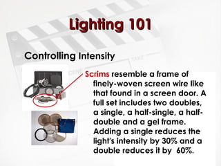 LLiigghhttiinngg 110011 
Controlling Intensity 
Scrims resemble a frame of 
finely-woven screen wire like 
that found in a screen door. A 
full set includes two doubles, 
a single, a half-single, a half-double 
and a gel frame. 
Adding a single reduces the 
light's intensity by 30% and a 
double reduces it by 60%. 
 