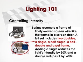 LLiigghhttiinngg 110011 
Controlling Intensity 
Scrims resemble a frame of 
finely-woven screen wire like 
that found in a screen door. A 
full set includes two doubles, 
a single, a half-single, a half-double 
and a gel frame. 
Adding a single reduces the 
light's intensity by 30% and a 
double reduces it by 60%. 
 