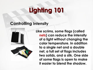 LLiigghhttiinngg 110011 
Controlling Intensity 
Like scrims, some flags (called 
nets) can reduce the intensity 
of a light without changing the 
color temperature. In addition 
to a single net and a double 
net, a full set of flags includes 
two solids, and a silk. One side 
of some flags is open to make 
it easier to blend the shadow. 
 