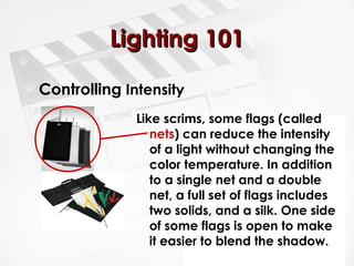 LLiigghhttiinngg 110011 
Controlling Intensity 
Like scrims, some flags (called 
nets) can reduce the intensity 
of a light without changing the 
color temperature. In addition 
to a single net and a double 
net, a full set of flags includes 
two solids, and a silk. One side 
of some flags is open to make 
it easier to blend the shadow. 
 