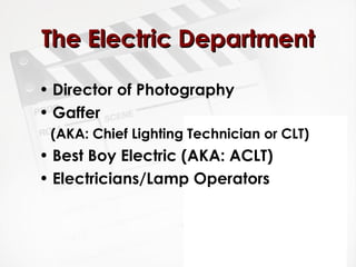 TThhee EElleeccttrriicc DDeeppaarrttmmeenntt 
• Director of Photography 
• Gaffer 
(AKA: Chief Lighting Technician or CLT) 
• Best Boy Electric (AKA: ACLT) 
• Electricians/Lamp Operators 
 