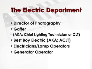 TThhee EElleeccttrriicc DDeeppaarrttmmeenntt 
• Director of Photography 
• Gaffer 
(AKA: Chief Lighting Technician or CLT) 
• Best Boy Electric (AKA: ACLT) 
• Electricians/Lamp Operators 
• Generator Operator 
 