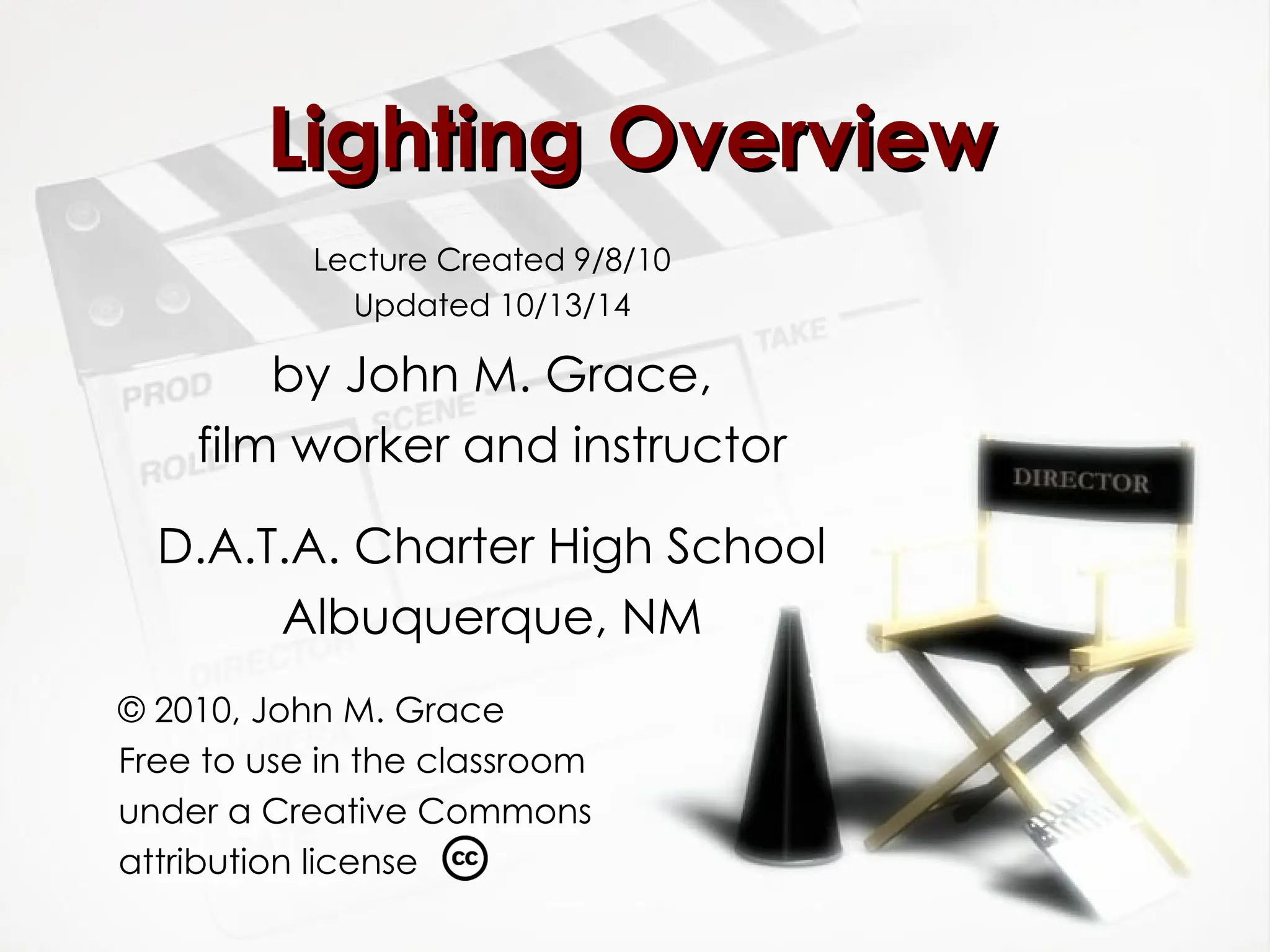 Lighting Overview
Lighting Overview
Lecture Created 9/8/10
Updated 10/13/14
by John M. Grace,
film worker and instructor
D.A.T.A. Charter High School
Albuquerque, NM
© 2010, John M. Grace
Free to use in the classroom
under a Creative Commons
attribution license
 