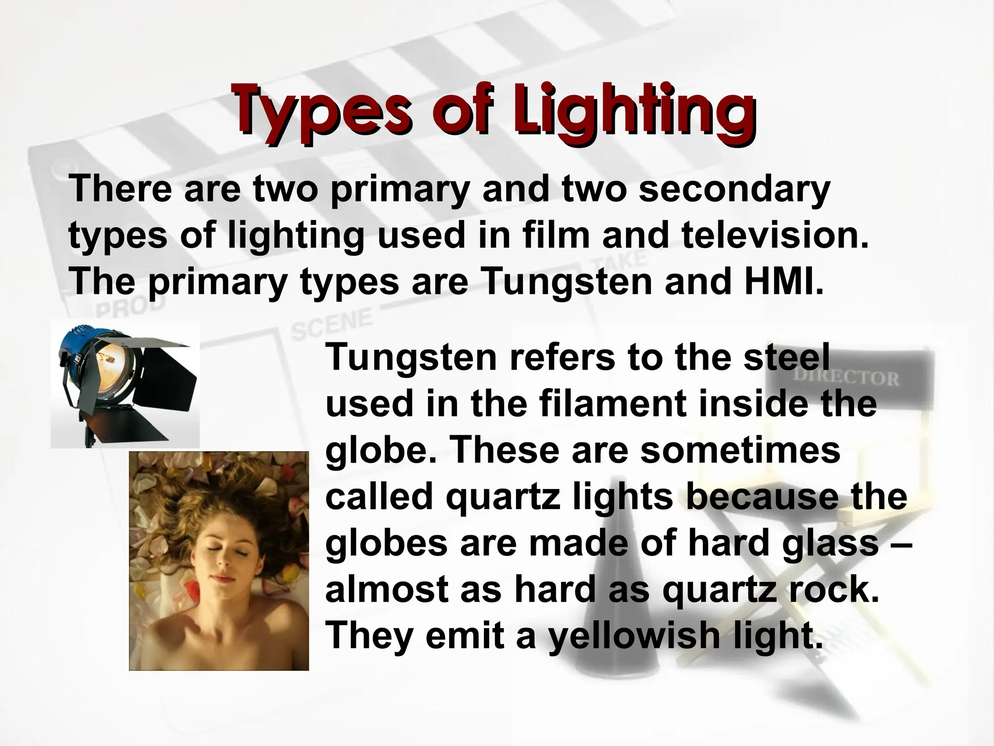 There are two primary and two secondary
types of lighting used in film and television.
The primary types are Tungsten and HMI.
Types of Lighting
Types of Lighting
Tungsten refers to the steel
used in the filament inside the
globe. These are sometimes
called quartz lights because the
globes are made of hard glass –
almost as hard as quartz rock.
They emit a yellowish light.
 