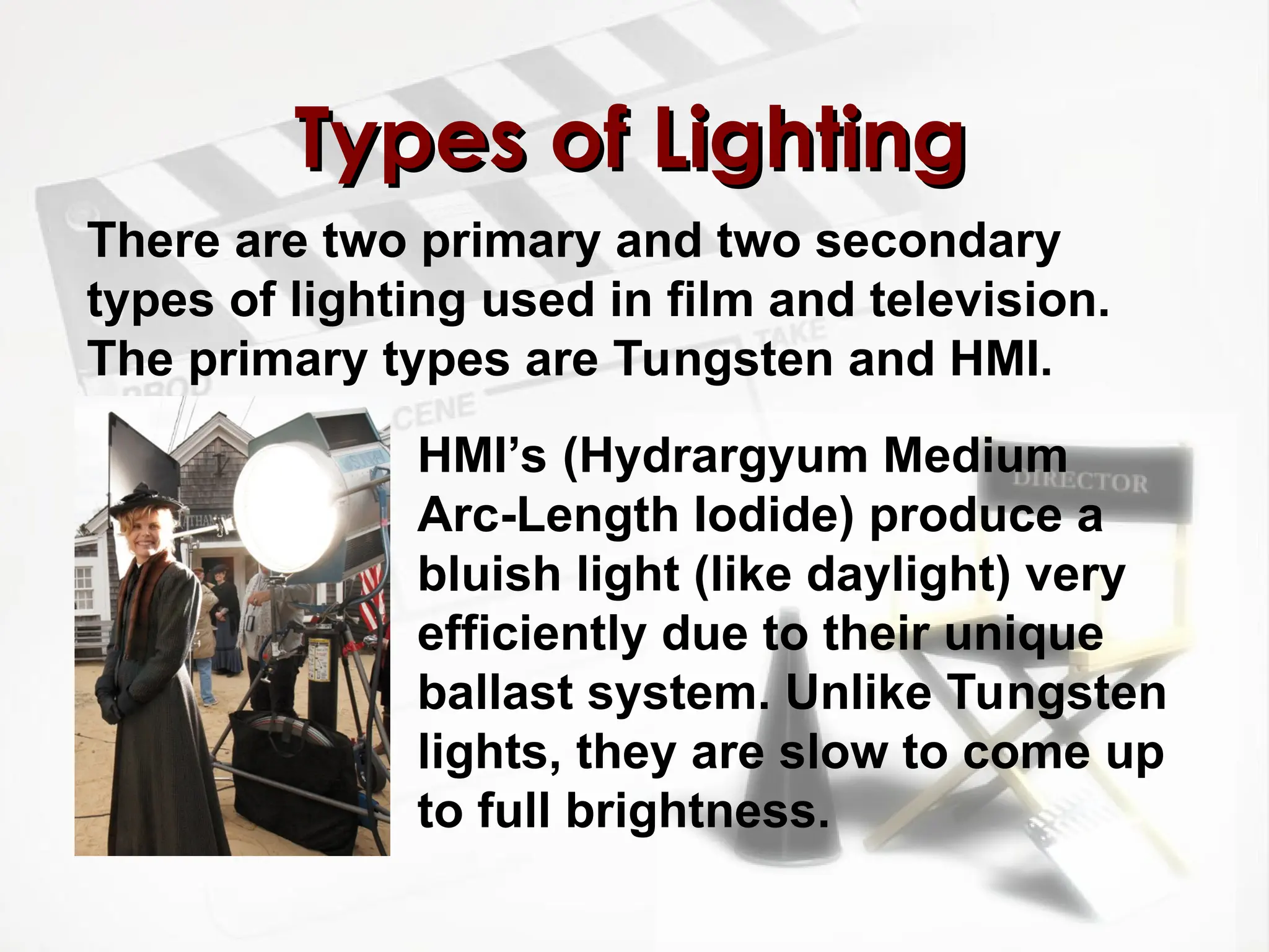 There are two primary and two secondary
types of lighting used in film and television.
The primary types are Tungsten and HMI.
Types of Lighting
Types of Lighting
HMI’s (Hydrargyum Medium
Arc-Length Iodide) produce a
bluish light (like daylight) very
efficiently due to their unique
ballast system. Unlike Tungsten
lights, they are slow to come up
to full brightness.
 