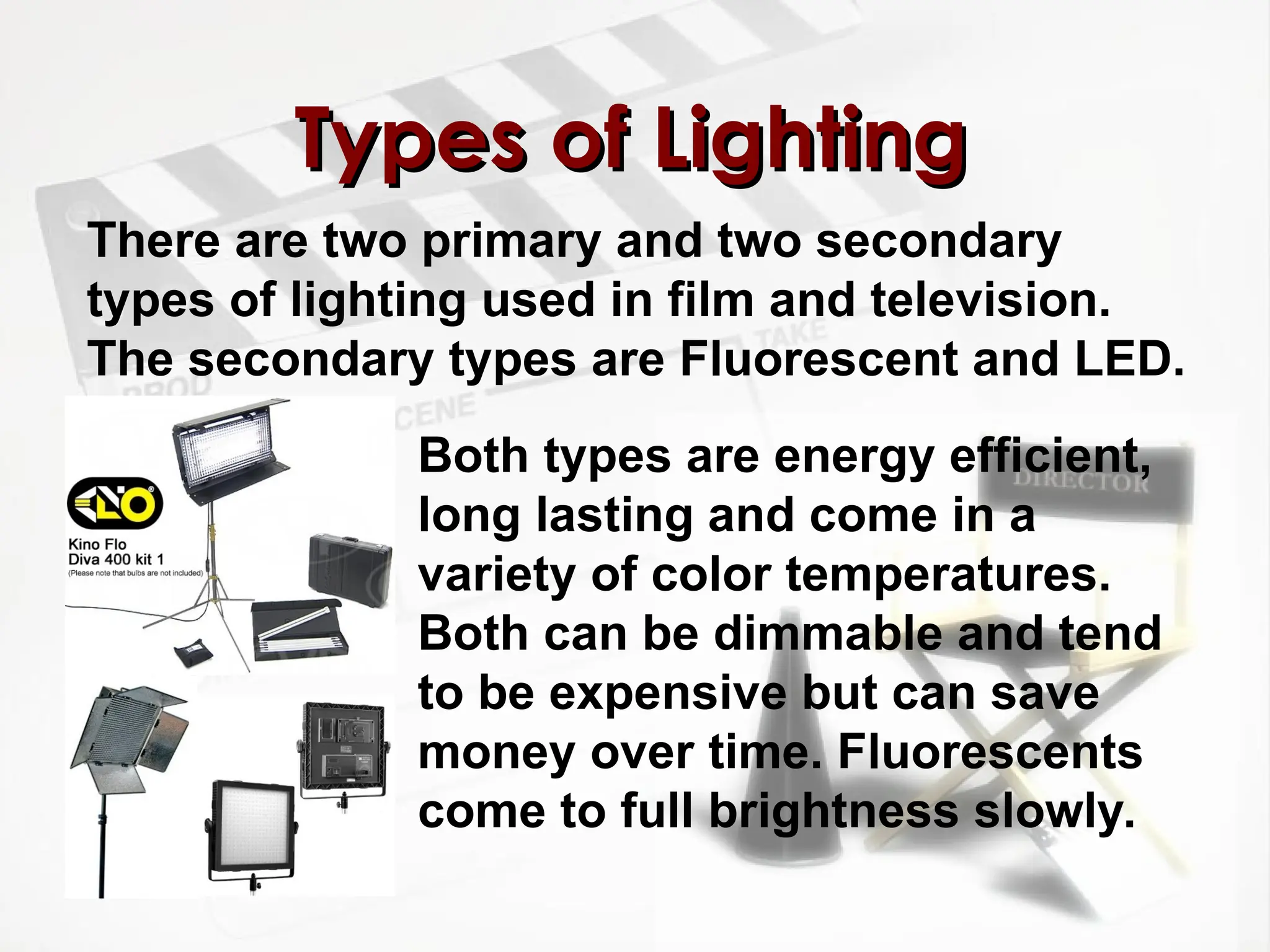 There are two primary and two secondary
types of lighting used in film and television.
The secondary types are Fluorescent and LED.
Types of Lighting
Types of Lighting
Both types are energy efficient,
long lasting and come in a
variety of color temperatures.
Both can be dimmable and tend
to be expensive but can save
money over time. Fluorescents
come to full brightness slowly.
 