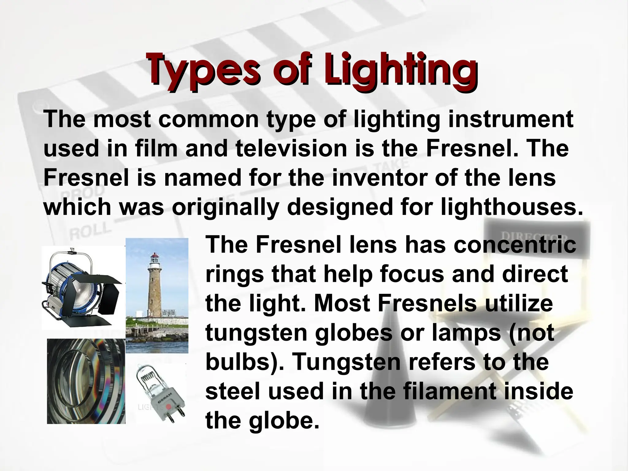 The most common type of lighting instrument
used in film and television is the Fresnel. The
Fresnel is named for the inventor of the lens
which was originally designed for lighthouses.
Types of Lighting
Types of Lighting
The Fresnel lens has concentric
rings that help focus and direct
the light. Most Fresnels utilize
tungsten globes or lamps (not
bulbs). Tungsten refers to the
steel used in the filament inside
the globe.
 