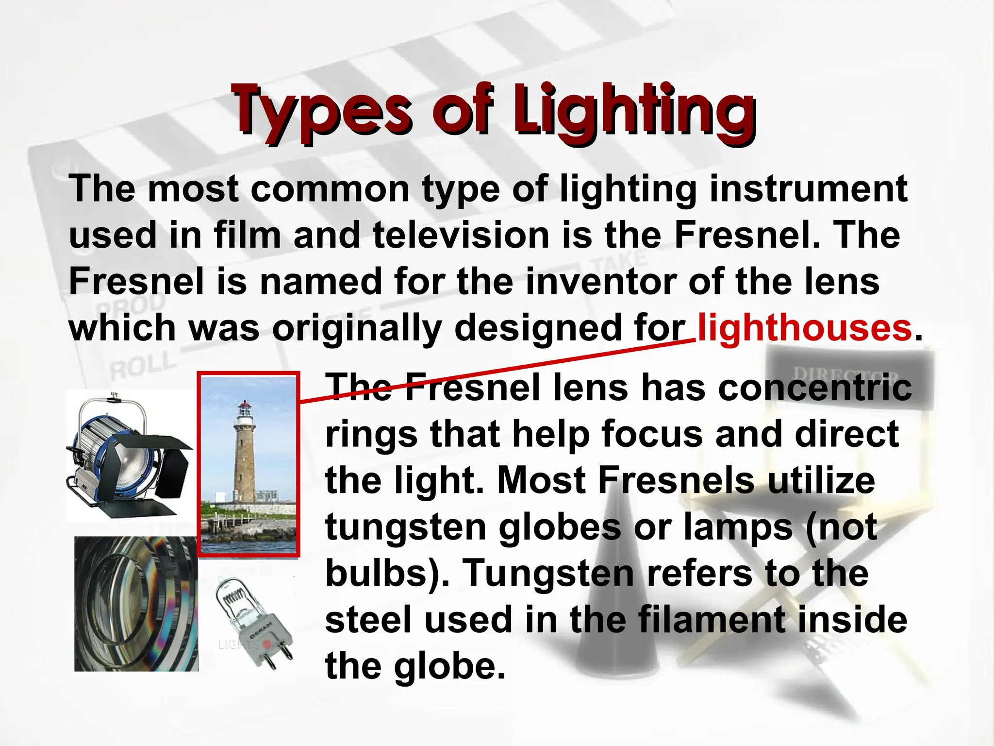 The most common type of lighting instrument
used in film and television is the Fresnel. The
Fresnel is named for the inventor of the lens
which was originally designed for lighthouses.
Types of Lighting
Types of Lighting
The Fresnel lens has concentric
rings that help focus and direct
the light. Most Fresnels utilize
tungsten globes or lamps (not
bulbs). Tungsten refers to the
steel used in the filament inside
the globe.
 