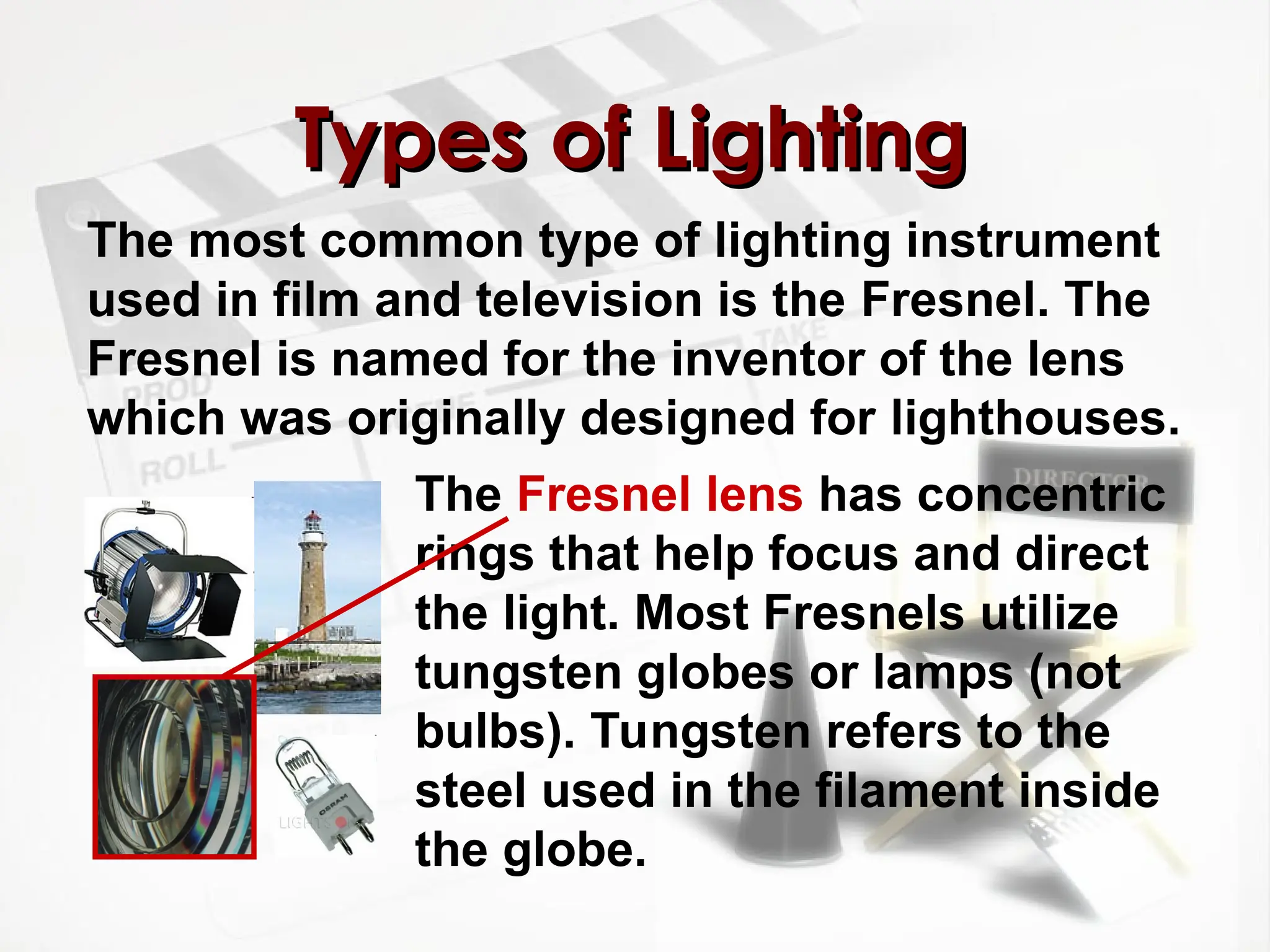 The most common type of lighting instrument
used in film and television is the Fresnel. The
Fresnel is named for the inventor of the lens
which was originally designed for lighthouses.
Types of Lighting
Types of Lighting
The Fresnel lens has concentric
rings that help focus and direct
the light. Most Fresnels utilize
tungsten globes or lamps (not
bulbs). Tungsten refers to the
steel used in the filament inside
the globe.
 