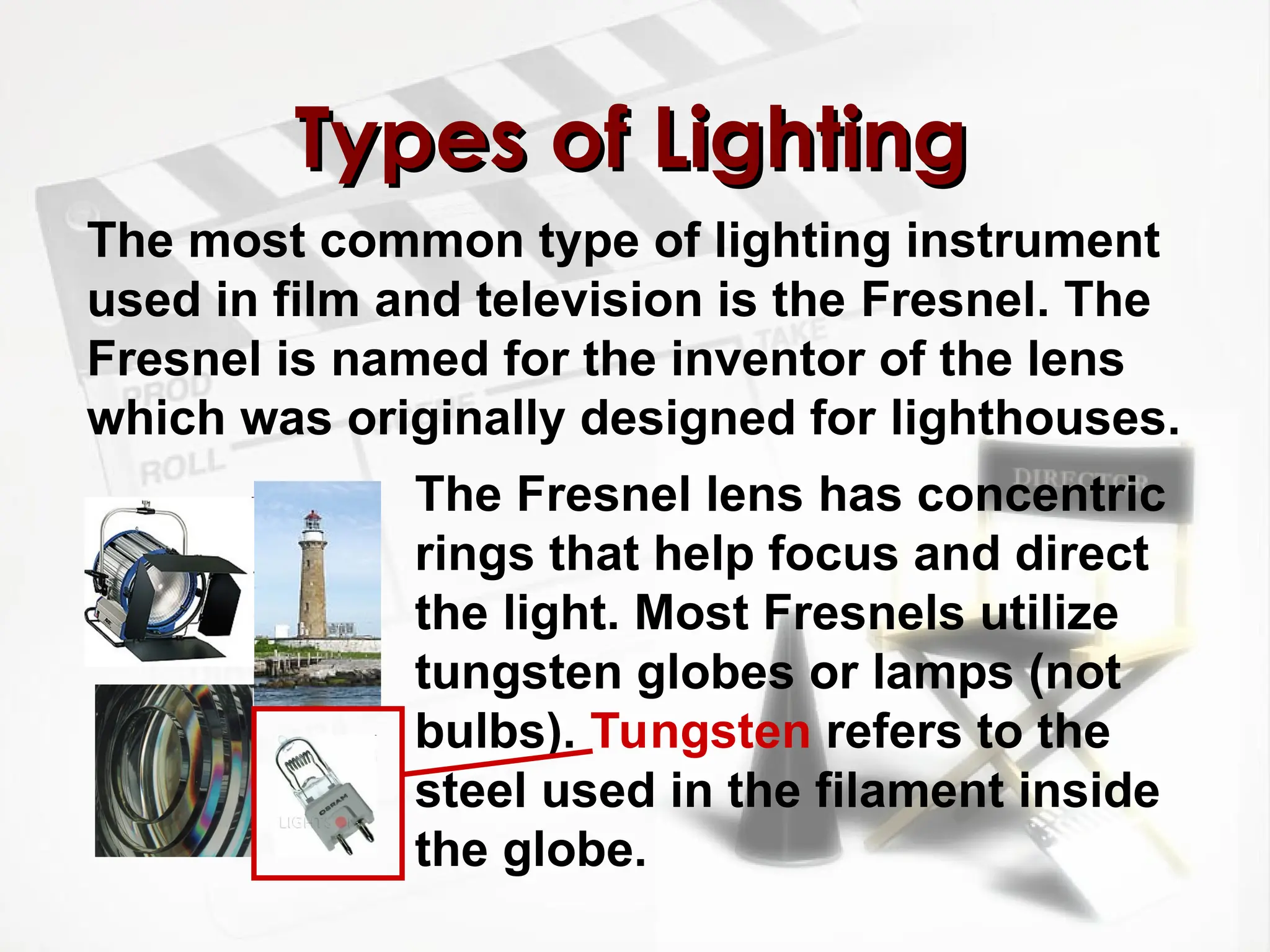 The most common type of lighting instrument
used in film and television is the Fresnel. The
Fresnel is named for the inventor of the lens
which was originally designed for lighthouses.
Types of Lighting
Types of Lighting
The Fresnel lens has concentric
rings that help focus and direct
the light. Most Fresnels utilize
tungsten globes or lamps (not
bulbs). Tungsten refers to the
steel used in the filament inside
the globe.
 