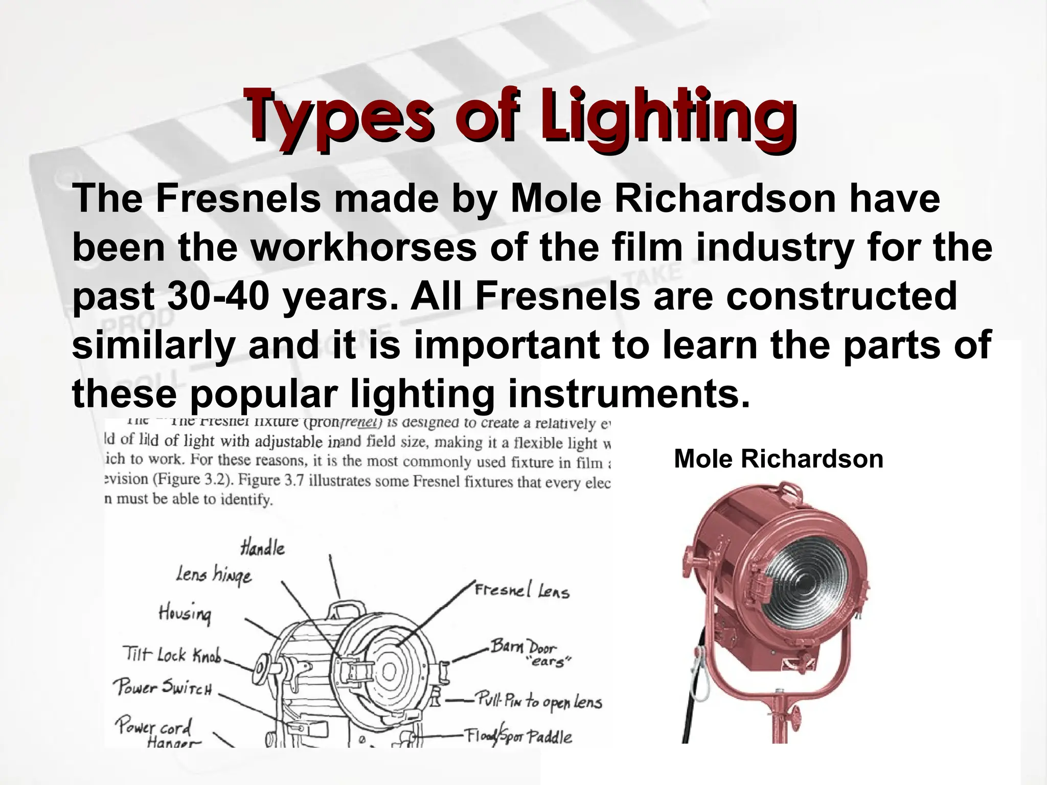 Types of Lighting
Types of Lighting
The Fresnels made by Mole Richardson have
been the workhorses of the film industry for the
past 30-40 years. All Fresnels are constructed
similarly and it is important to learn the parts of
these popular lighting instruments.
Mole Richardson
 