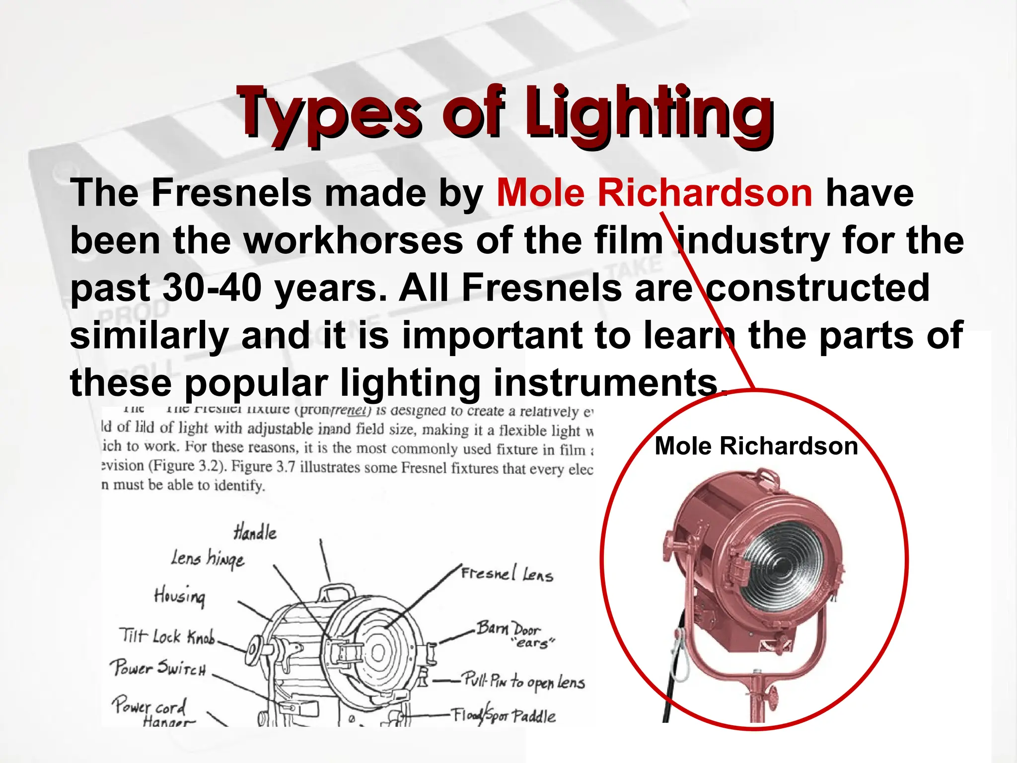 Types of Lighting
Types of Lighting
The Fresnels made by Mole Richardson have
been the workhorses of the film industry for the
past 30-40 years. All Fresnels are constructed
similarly and it is important to learn the parts of
these popular lighting instruments.
Mole Richardson
 