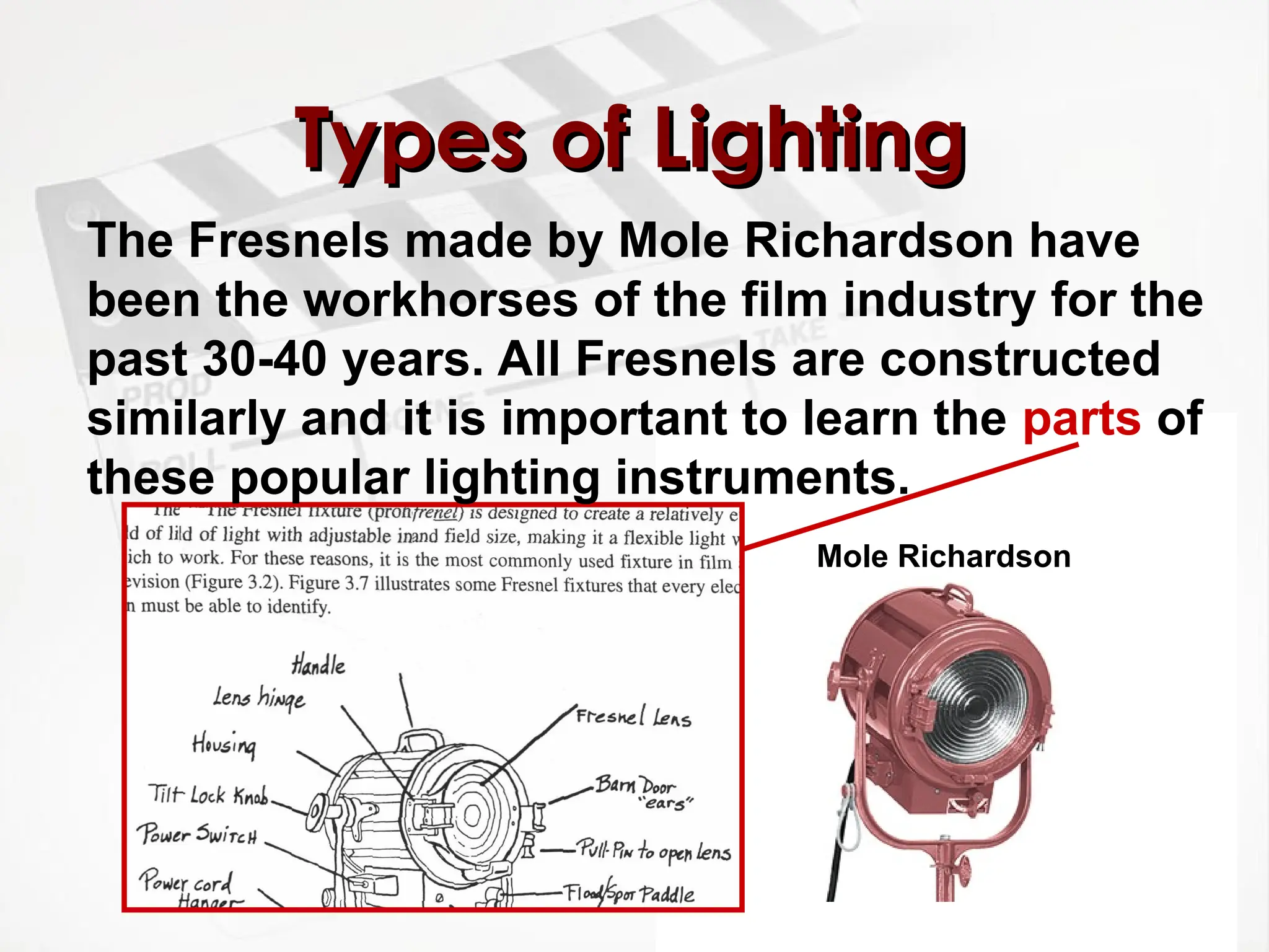 Types of Lighting
Types of Lighting
The Fresnels made by Mole Richardson have
been the workhorses of the film industry for the
past 30-40 years. All Fresnels are constructed
similarly and it is important to learn the parts of
these popular lighting instruments.
Mole Richardson
 