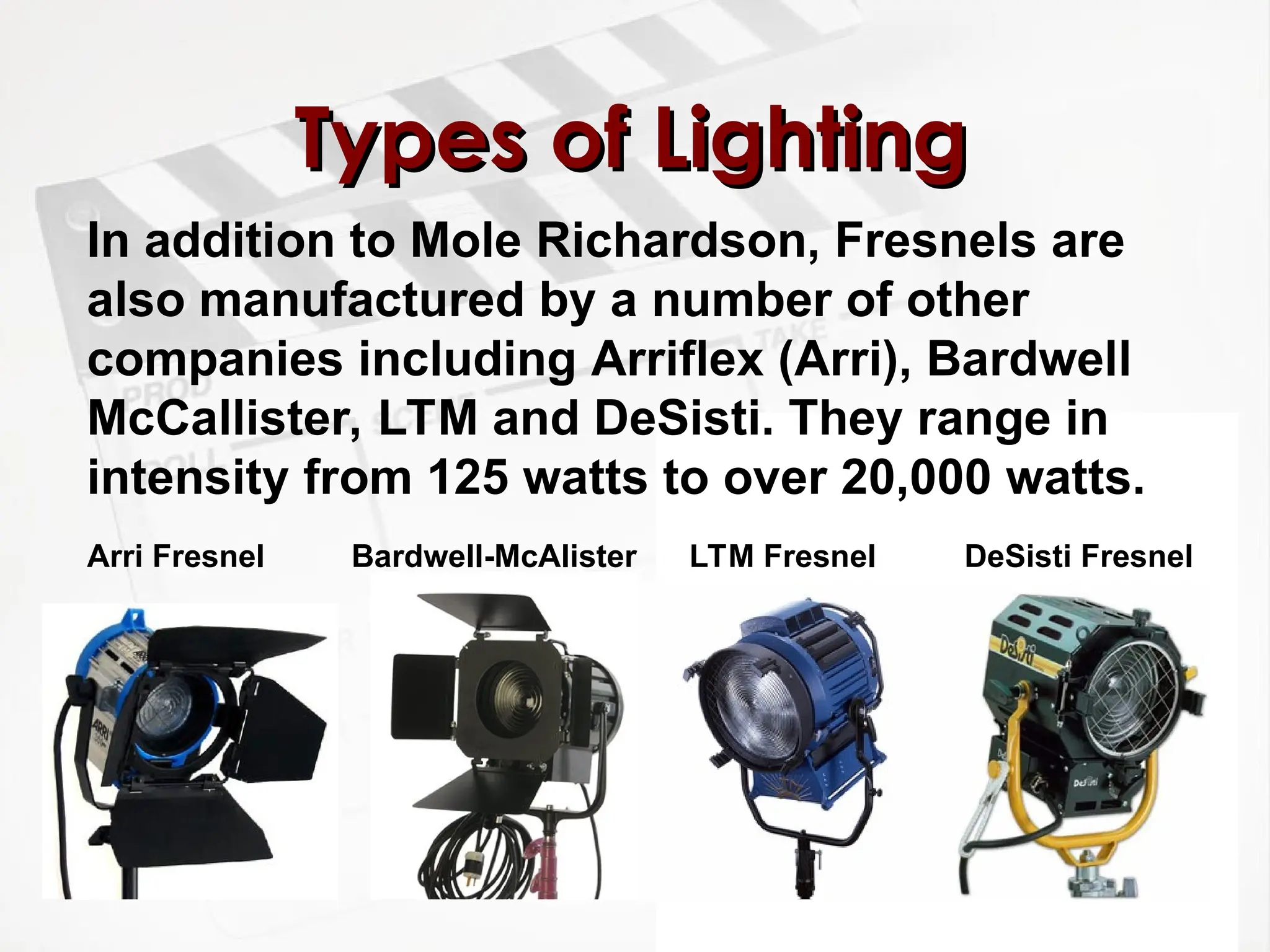 Types of Lighting
Types of Lighting
In addition to Mole Richardson, Fresnels are
also manufactured by a number of other
companies including Arriflex (Arri), Bardwell
McCallister, LTM and DeSisti. They range in
intensity from 125 watts to over 20,000 watts.
DeSisti Fresnel
LTM Fresnel
Bardwell-McAlister
Arri Fresnel
 