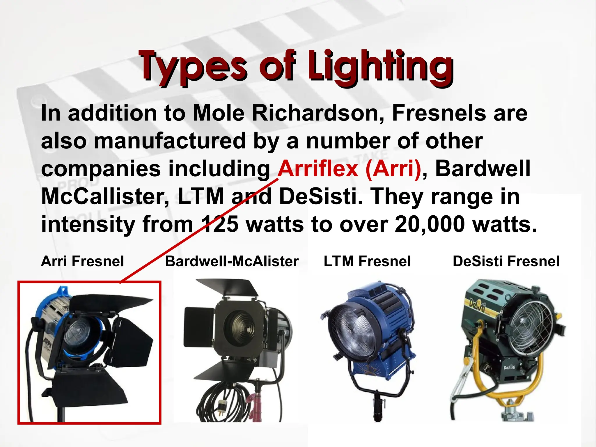 Types of Lighting
Types of Lighting
In addition to Mole Richardson, Fresnels are
also manufactured by a number of other
companies including Arriflex (Arri), Bardwell
McCallister, LTM and DeSisti. They range in
intensity from 125 watts to over 20,000 watts.
DeSisti Fresnel
LTM Fresnel
Bardwell-McAlister
Arri Fresnel
 