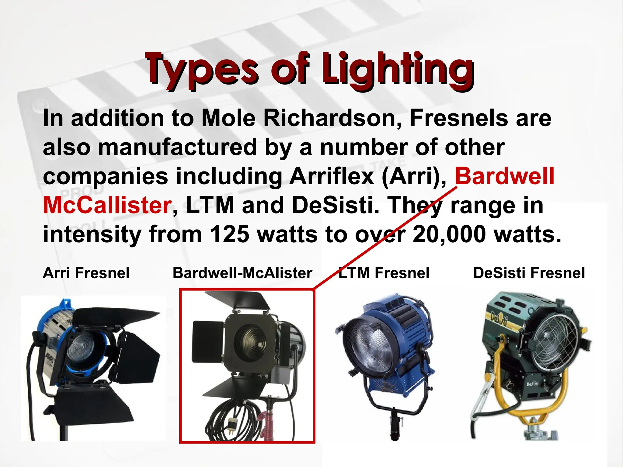 Types of Lighting
Types of Lighting
In addition to Mole Richardson, Fresnels are
also manufactured by a number of other
companies including Arriflex (Arri), Bardwell
McCallister, LTM and DeSisti. They range in
intensity from 125 watts to over 20,000 watts.
DeSisti Fresnel
LTM Fresnel
Bardwell-McAlister
Arri Fresnel
 