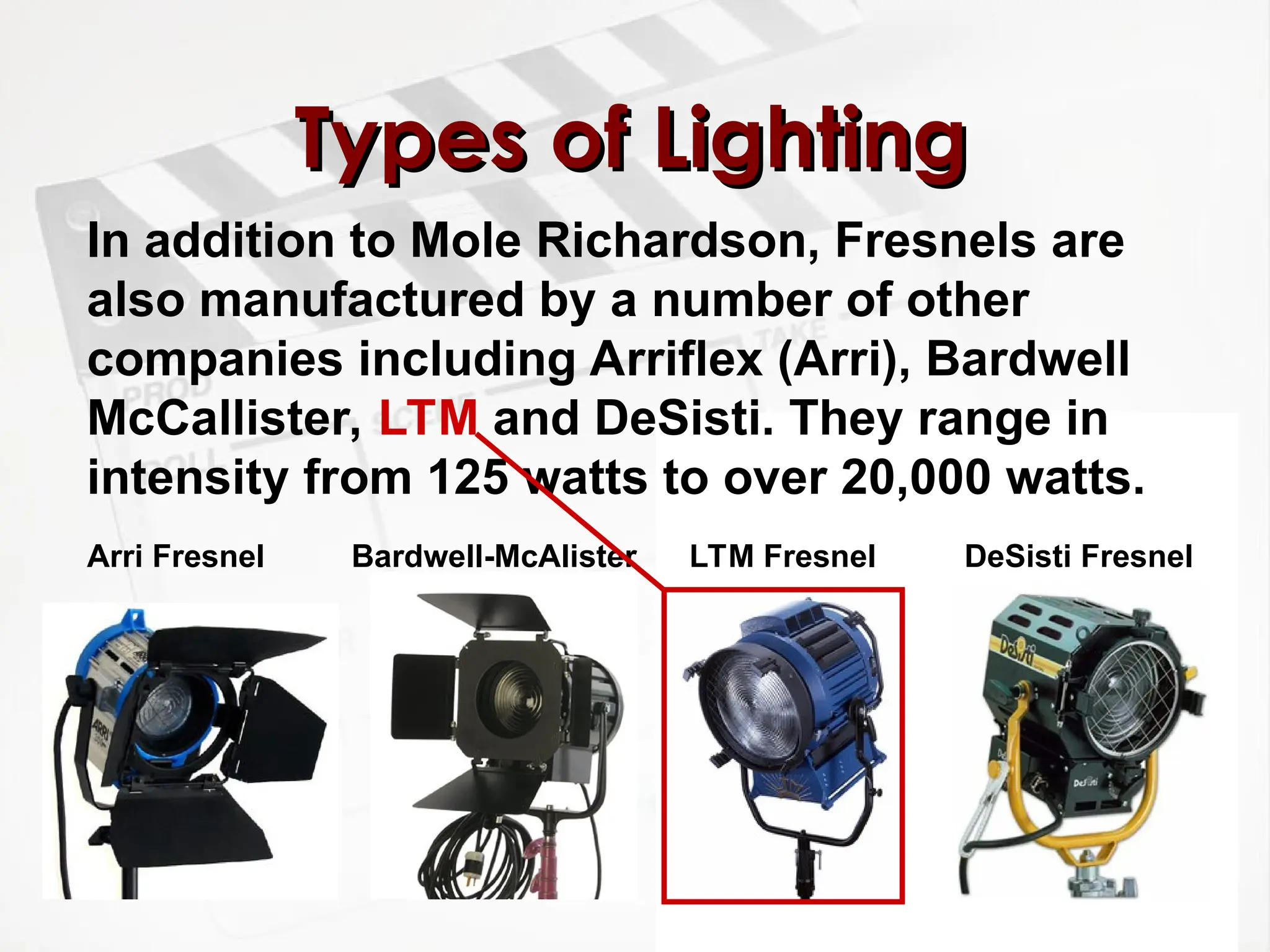 Types of Lighting
Types of Lighting
In addition to Mole Richardson, Fresnels are
also manufactured by a number of other
companies including Arriflex (Arri), Bardwell
McCallister, LTM and DeSisti. They range in
intensity from 125 watts to over 20,000 watts.
DeSisti Fresnel
LTM Fresnel
Bardwell-McAlister
Arri Fresnel
 