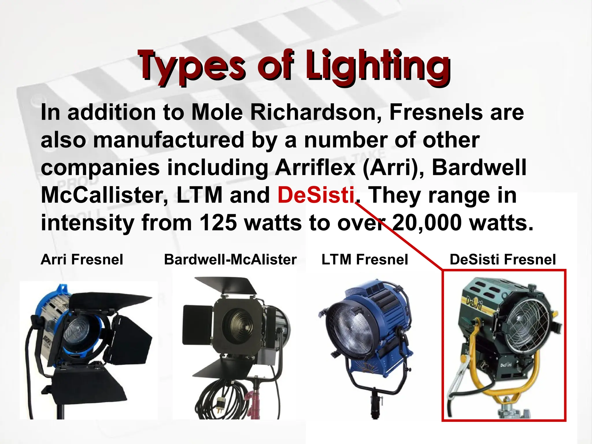 Types of Lighting
Types of Lighting
In addition to Mole Richardson, Fresnels are
also manufactured by a number of other
companies including Arriflex (Arri), Bardwell
McCallister, LTM and DeSisti. They range in
intensity from 125 watts to over 20,000 watts.
DeSisti Fresnel
LTM Fresnel
Bardwell-McAlister
Arri Fresnel
 