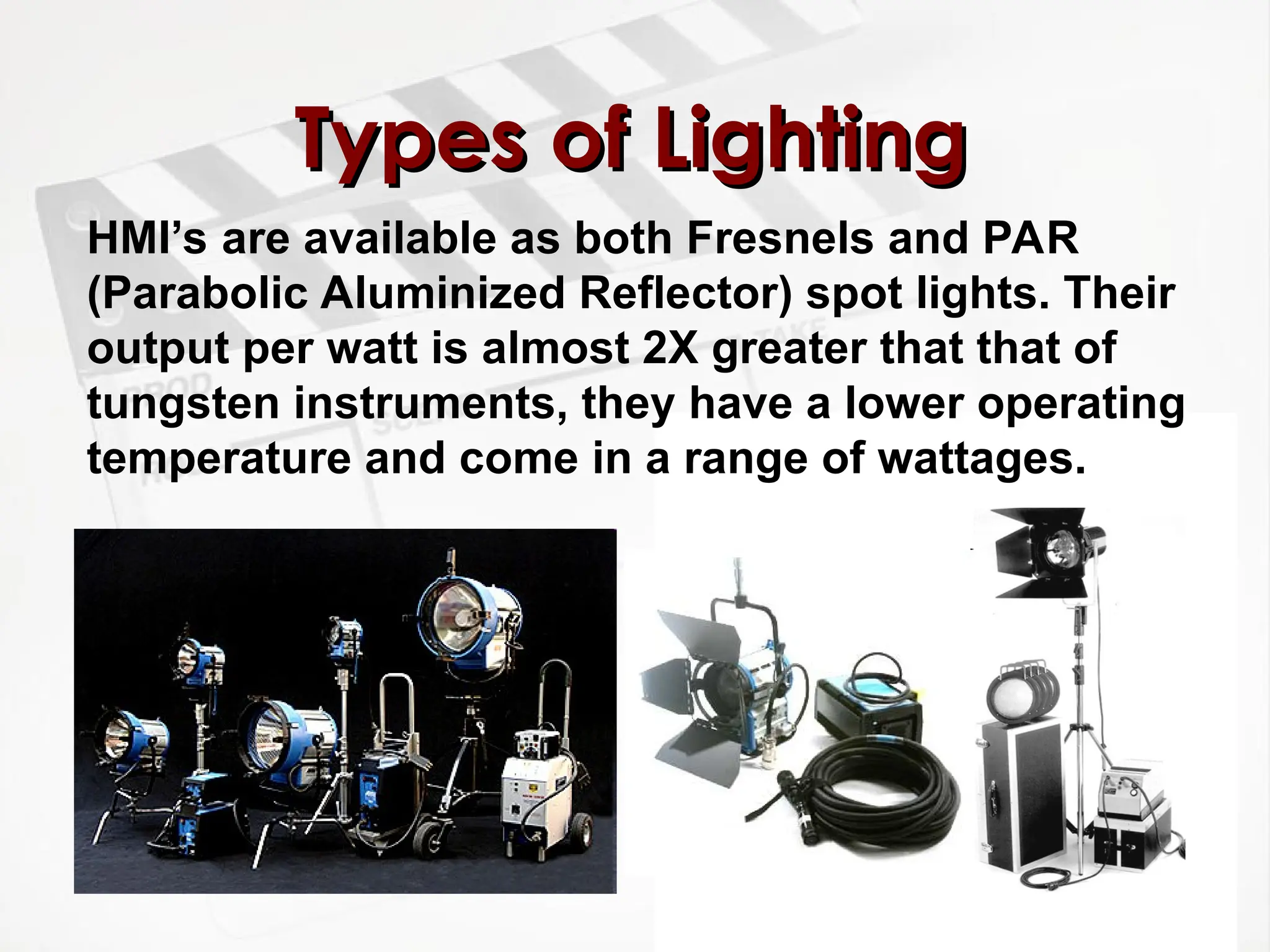 Types of Lighting
Types of Lighting
HMI’s are available as both Fresnels and PAR
(Parabolic Aluminized Reflector) spot lights. Their
output per watt is almost 2X greater that that of
tungsten instruments, they have a lower operating
temperature and come in a range of wattages.
 