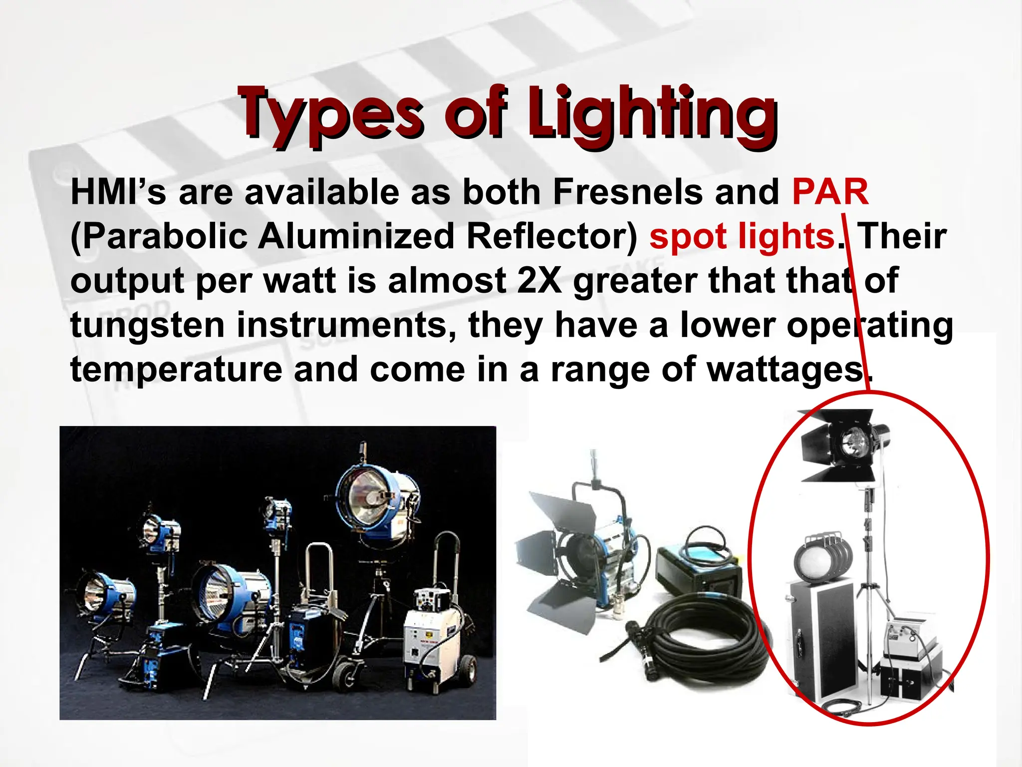 Types of Lighting
Types of Lighting
HMI’s are available as both Fresnels and PAR
(Parabolic Aluminized Reflector) spot lights. Their
output per watt is almost 2X greater that that of
tungsten instruments, they have a lower operating
temperature and come in a range of wattages.
 