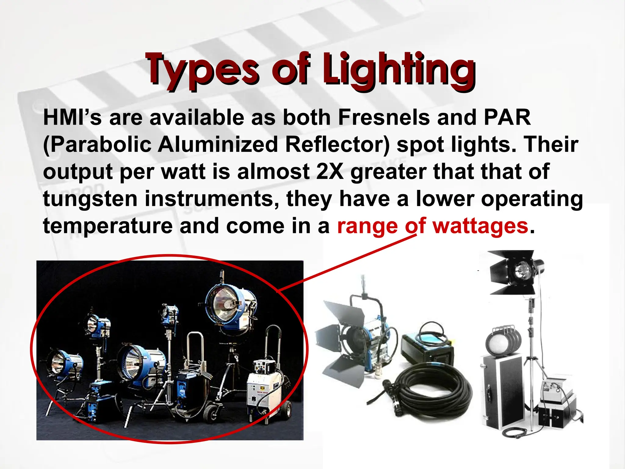 Types of Lighting
Types of Lighting
HMI’s are available as both Fresnels and PAR
(Parabolic Aluminized Reflector) spot lights. Their
output per watt is almost 2X greater that that of
tungsten instruments, they have a lower operating
temperature and come in a range of wattages.
 
