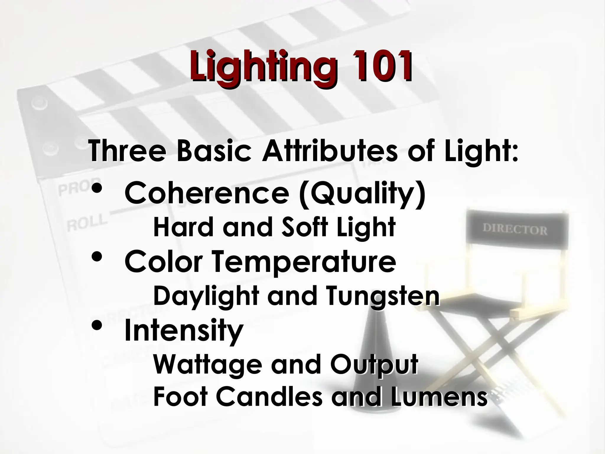 Lighting 101
Lighting 101
Three Basic Attributes of Light:
 Coherence (Quality)
Hard and Soft Light
 Color Temperature
Daylight and Tungsten
 Intensity
Wattage and Output
Foot Candles and Lumens
 