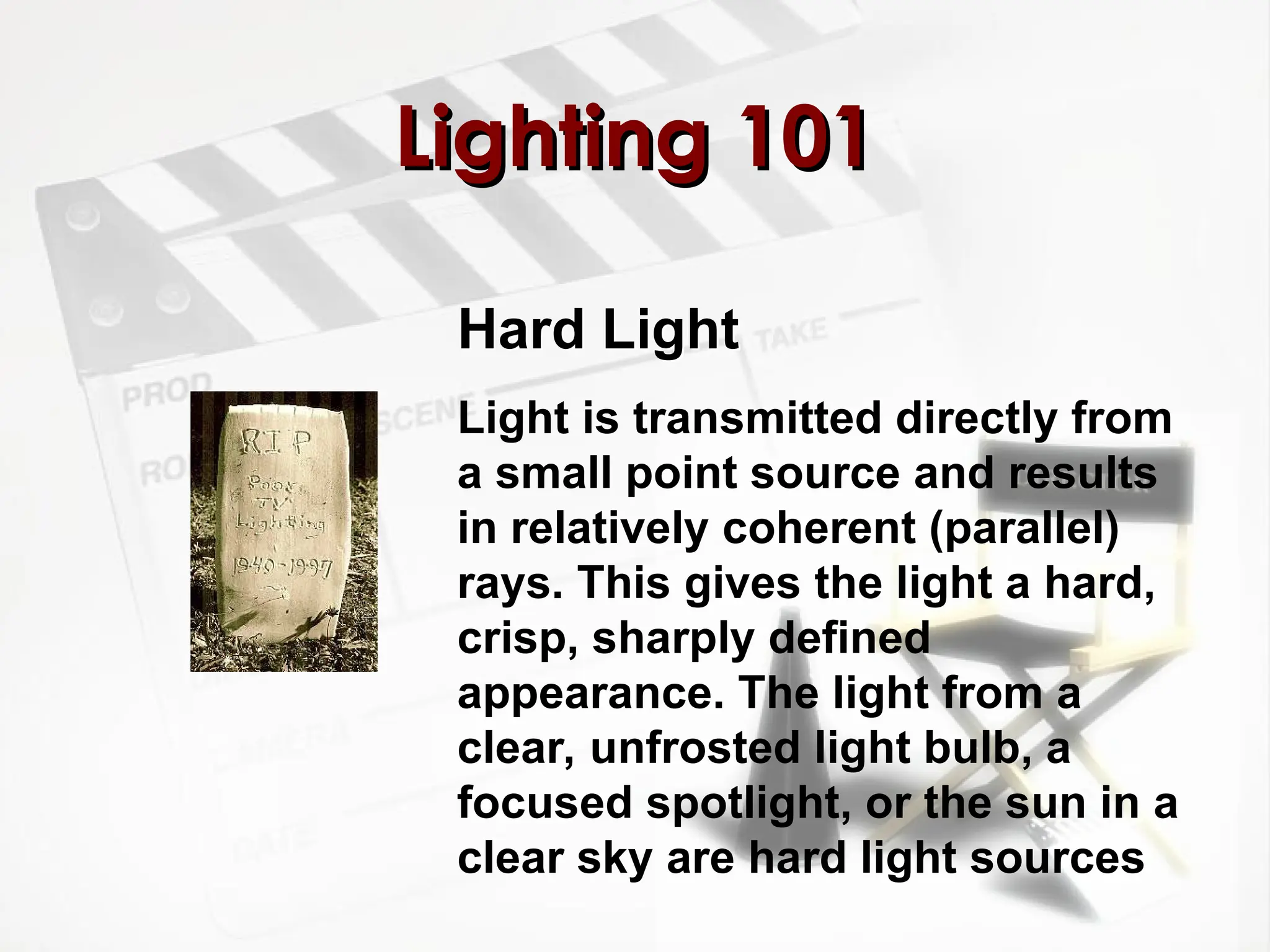 Lighting 101
Lighting 101
Hard Light
Light is transmitted directly from
a small point source and results
in relatively coherent (parallel)
rays. This gives the light a hard,
crisp, sharply defined
appearance. The light from a
clear, unfrosted light bulb, a
focused spotlight, or the sun in a
clear sky are hard light sources
 