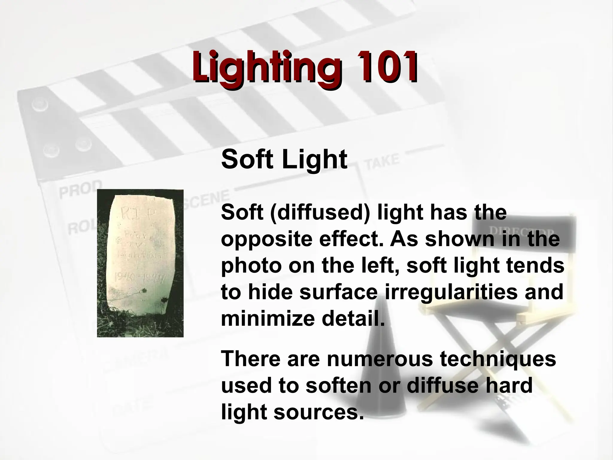 Soft Light
Lighting 101
Lighting 101
Soft (diffused) light has the
opposite effect. As shown in the
photo on the left, soft light tends
to hide surface irregularities and
minimize detail.
There are numerous techniques
used to soften or diffuse hard
light sources.
 