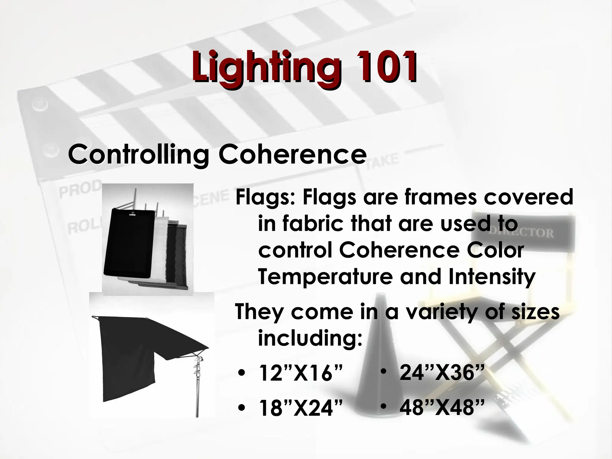 Controlling Coherence
Flags: Flags are frames covered
in fabric that are used to
control Coherence Color
Temperature and Intensity
They come in a variety of sizes
including:
• 12”X16”
• 18”X24”
Lighting 101
Lighting 101
• 24”X36”
• 48”X48”
 