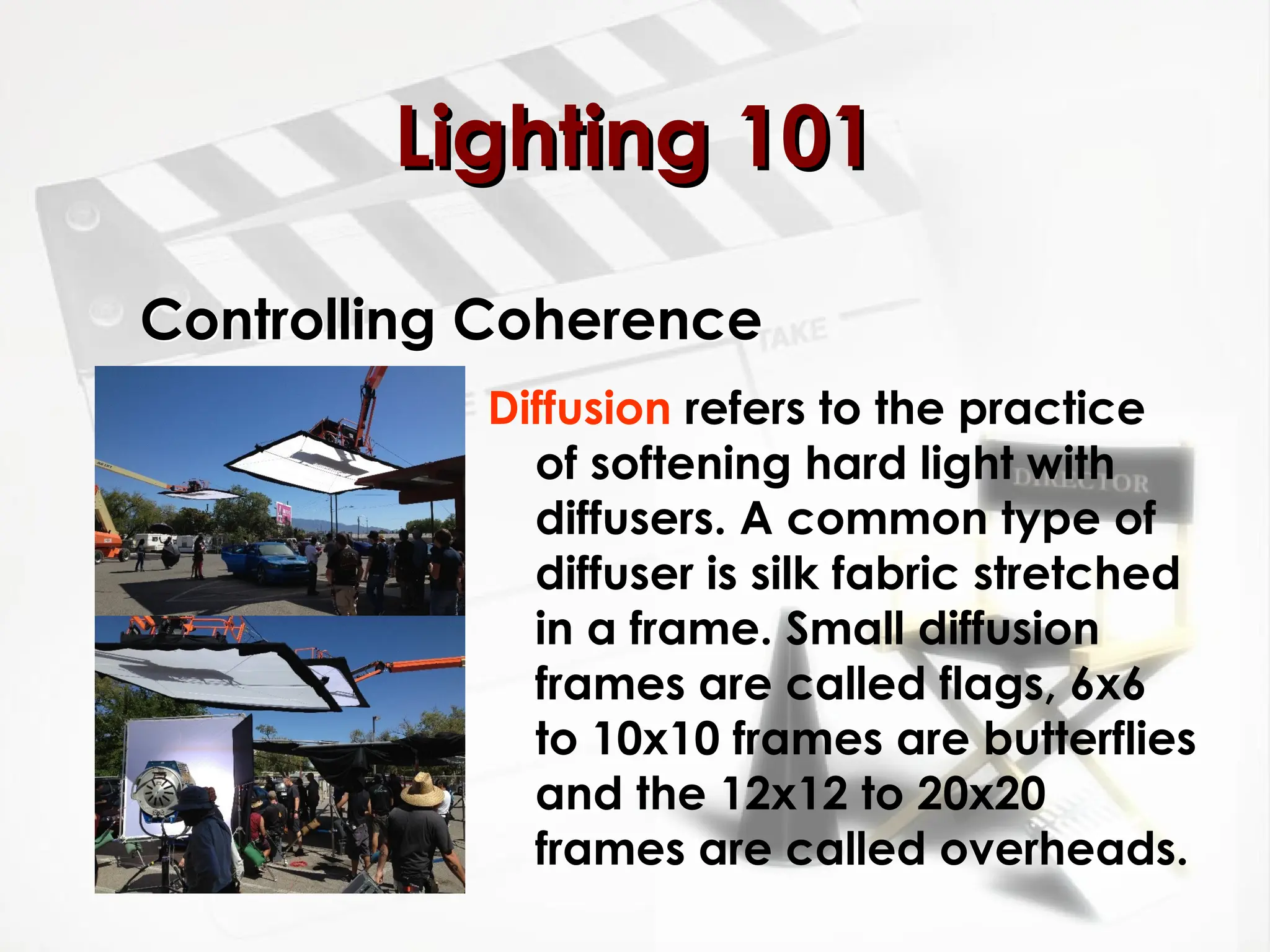 Controlling Coherence
Diffusion refers to the practice
of softening hard light with
diffusers. A common type of
diffuser is silk fabric stretched
in a frame. Small diffusion
frames are called flags, 6x6
to 10x10 frames are butterflies
and the 12x12 to 20x20
frames are called overheads.
Lighting 101
Lighting 101
 