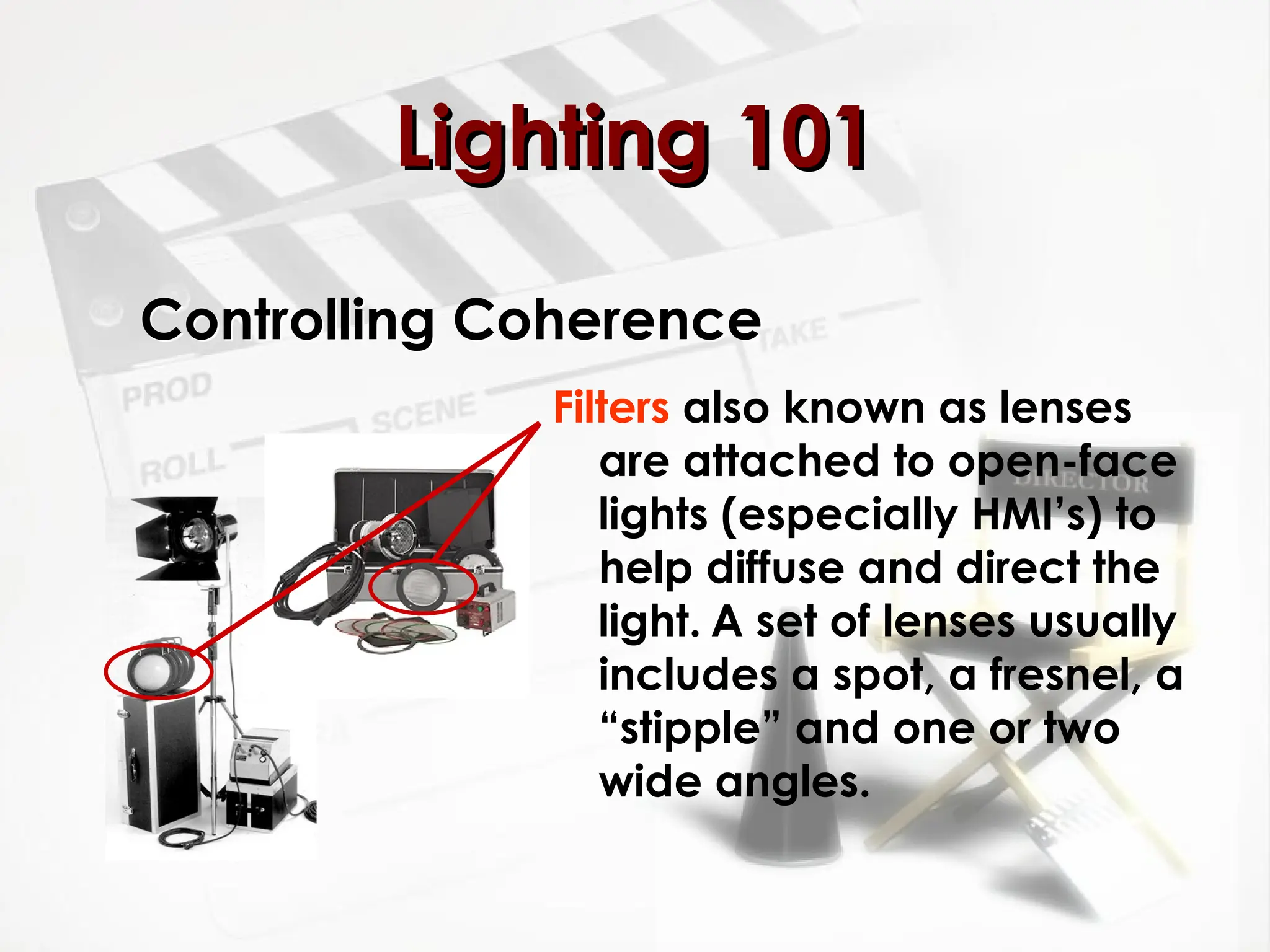Controlling Coherence
Filters also known as lenses
are attached to open-face
lights (especially HMI’s) to
help diffuse and direct the
light. A set of lenses usually
includes a spot, a fresnel, a
“stipple” and one or two
wide angles.
Lighting 101
Lighting 101
 