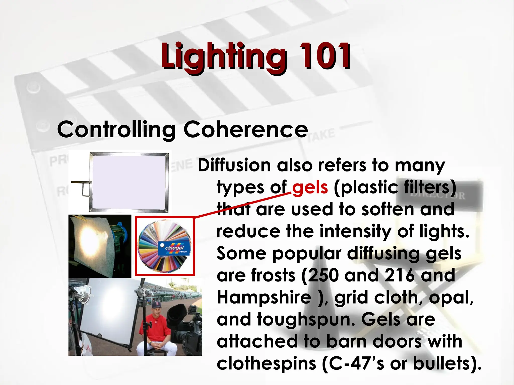 Controlling Coherence
Diffusion also refers to many
types of gels (plastic filters)
that are used to soften and
reduce the intensity of lights.
Some popular diffusing gels
are frosts (250 and 216 and
Hampshire ), grid cloth, opal,
and toughspun. Gels are
attached to barn doors with
clothespins (C-47’s or bullets).
Lighting 101
Lighting 101
 