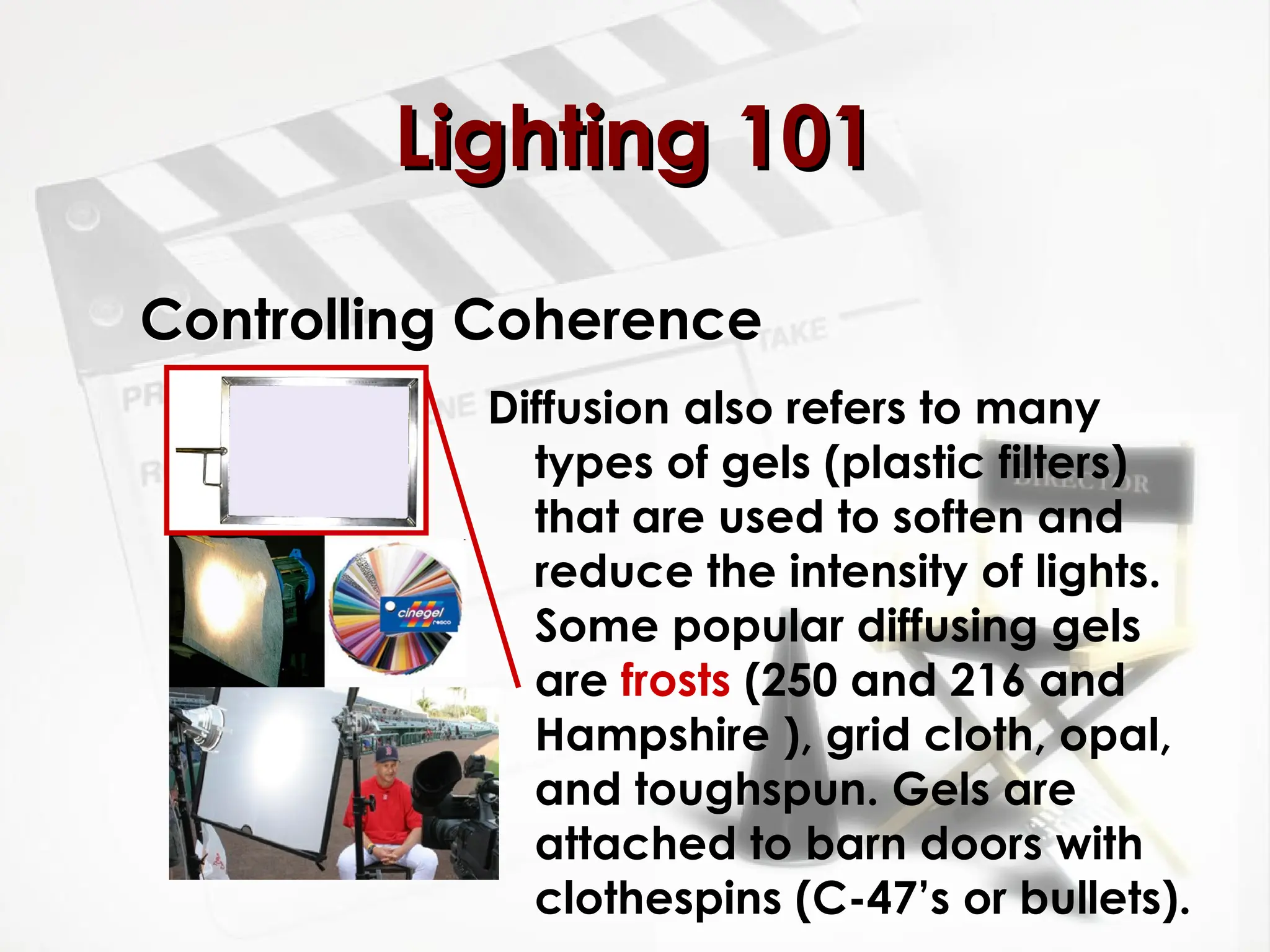 Controlling Coherence
Diffusion also refers to many
types of gels (plastic filters)
that are used to soften and
reduce the intensity of lights.
Some popular diffusing gels
are frosts (250 and 216 and
Hampshire ), grid cloth, opal,
and toughspun. Gels are
attached to barn doors with
clothespins (C-47’s or bullets).
Lighting 101
Lighting 101
 
