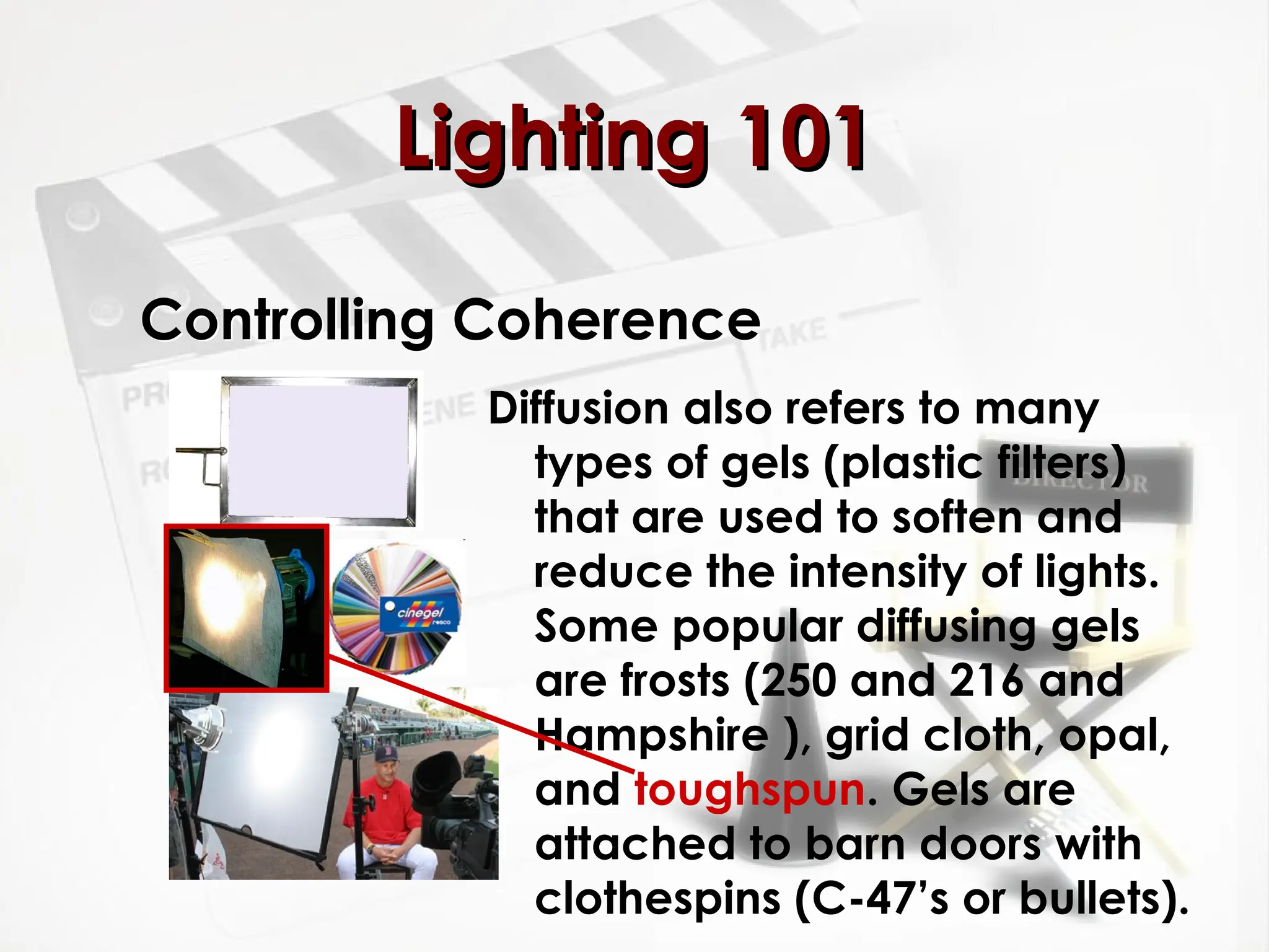 Controlling Coherence
Diffusion also refers to many
types of gels (plastic filters)
that are used to soften and
reduce the intensity of lights.
Some popular diffusing gels
are frosts (250 and 216 and
Hampshire ), grid cloth, opal,
and toughspun. Gels are
attached to barn doors with
clothespins (C-47’s or bullets).
Lighting 101
Lighting 101
 