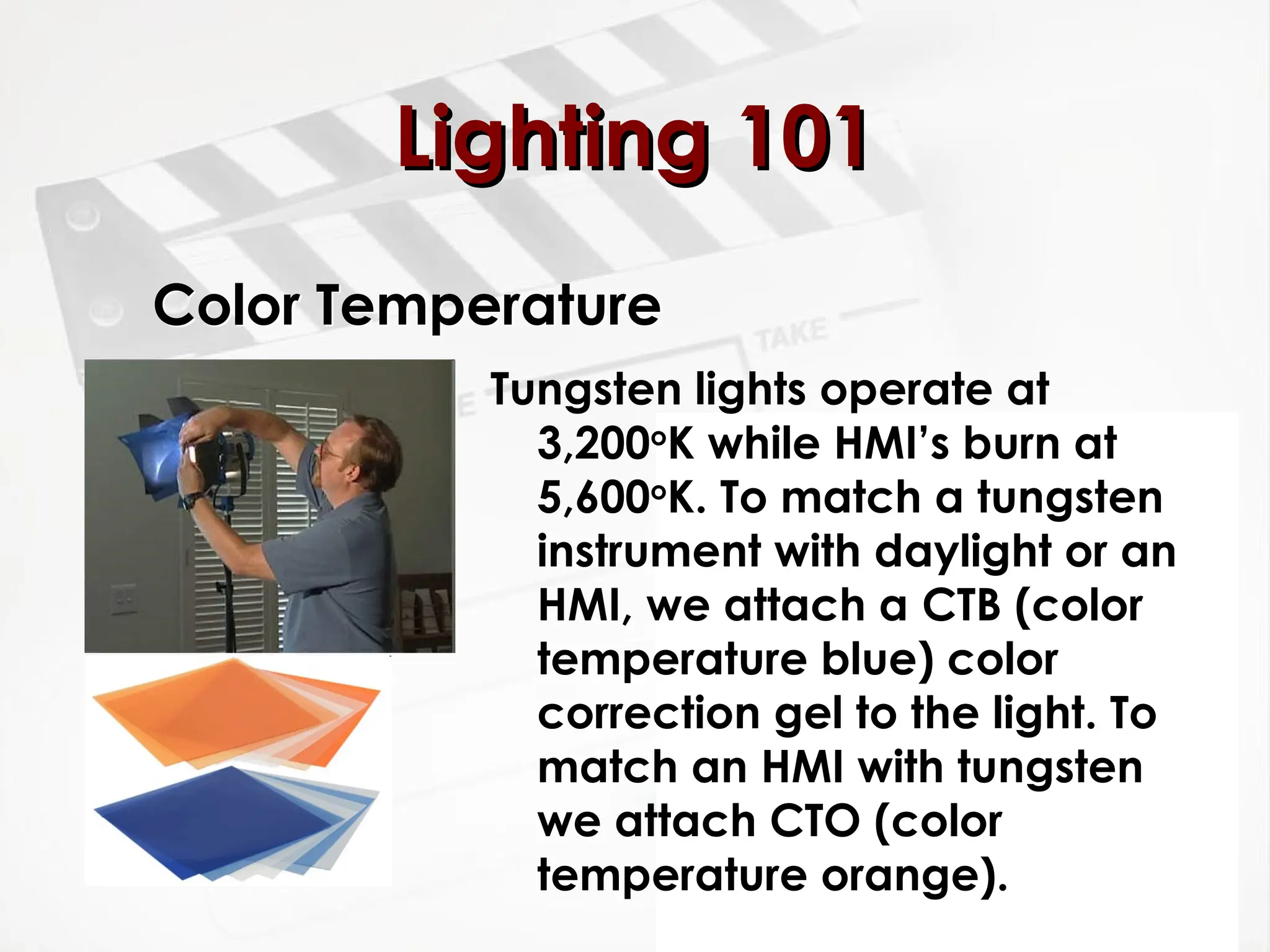Color Temperature
Tungsten lights operate at
3,200o
K while HMI’s burn at
5,600o
K. To match a tungsten
instrument with daylight or an
HMI, we attach a CTB (color
temperature blue) color
correction gel to the light. To
match an HMI with tungsten
we attach CTO (color
temperature orange).
Lighting 101
Lighting 101
 