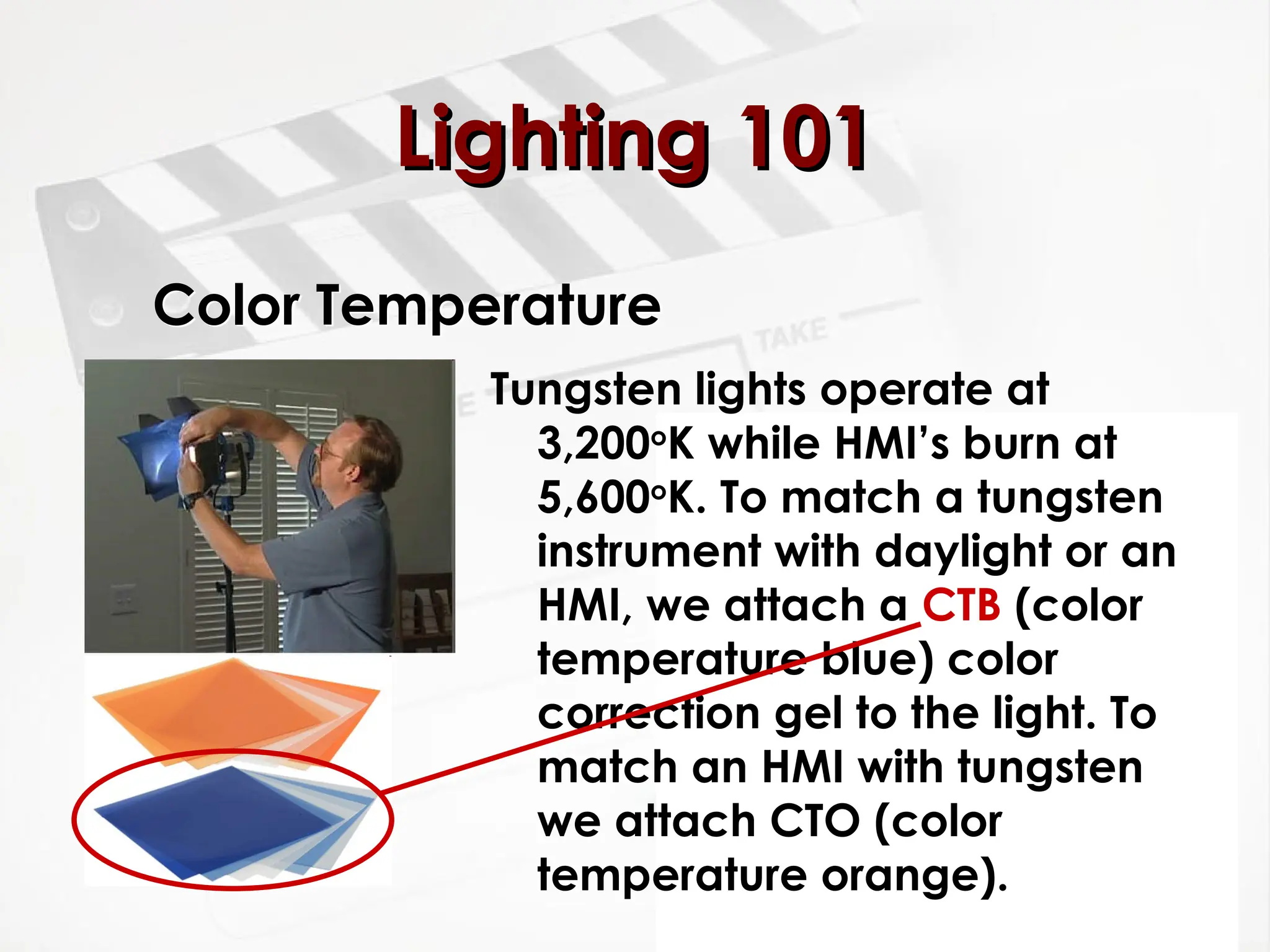 Color Temperature
Tungsten lights operate at
3,200o
K while HMI’s burn at
5,600o
K. To match a tungsten
instrument with daylight or an
HMI, we attach a CTB (color
temperature blue) color
correction gel to the light. To
match an HMI with tungsten
we attach CTO (color
temperature orange).
Lighting 101
Lighting 101
 