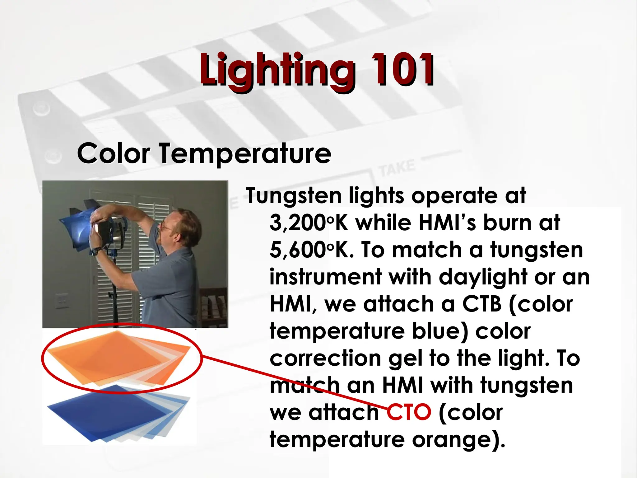 Color Temperature
Tungsten lights operate at
3,200o
K while HMI’s burn at
5,600o
K. To match a tungsten
instrument with daylight or an
HMI, we attach a CTB (color
temperature blue) color
correction gel to the light. To
match an HMI with tungsten
we attach CTO (color
temperature orange).
Lighting 101
Lighting 101
 