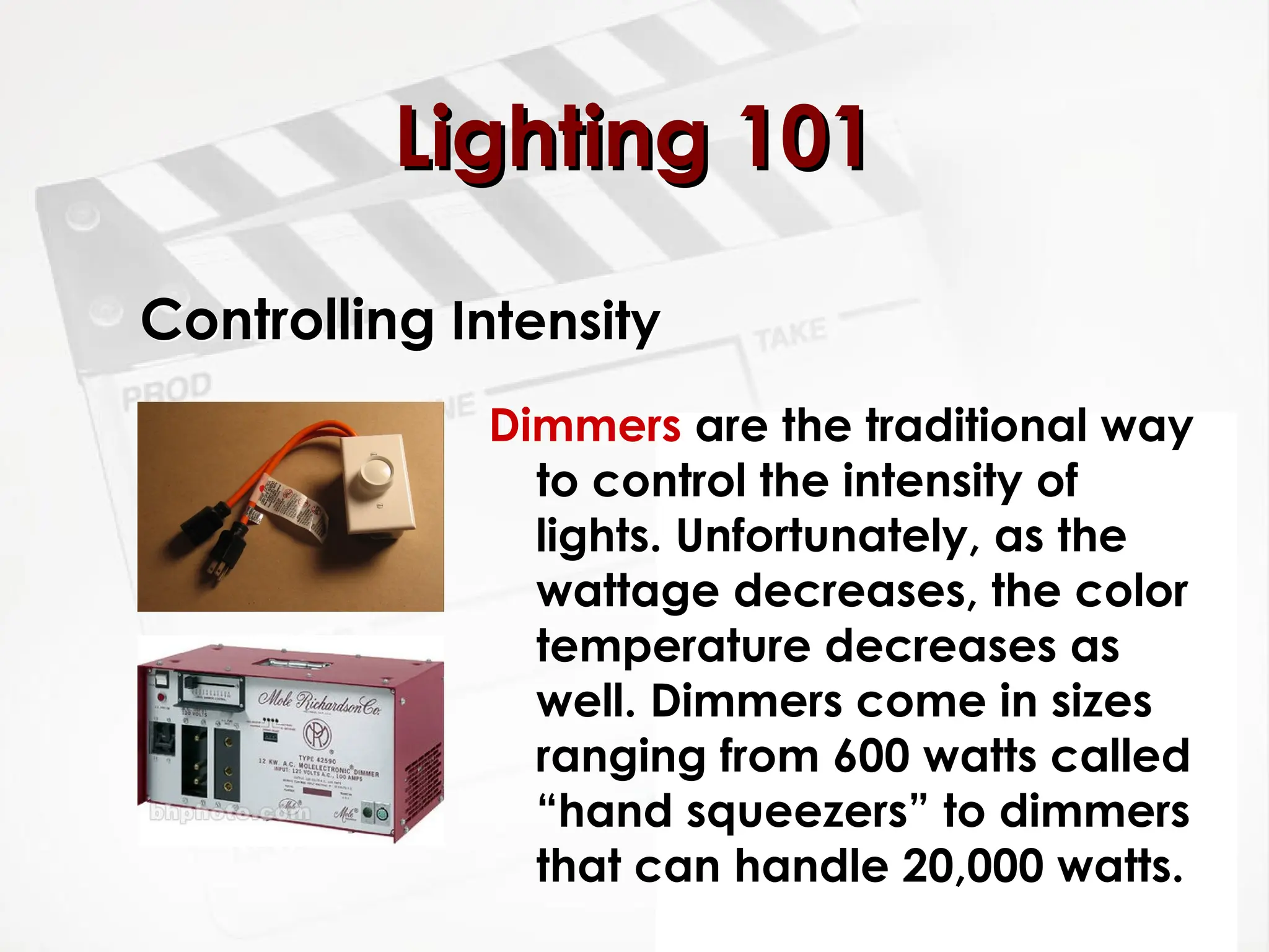 Controlling Intensity
Dimmers are the traditional way
to control the intensity of
lights. Unfortunately, as the
wattage decreases, the color
temperature decreases as
well. Dimmers come in sizes
ranging from 600 watts called
“hand squeezers” to dimmers
that can handle 20,000 watts.
Lighting 101
Lighting 101
 