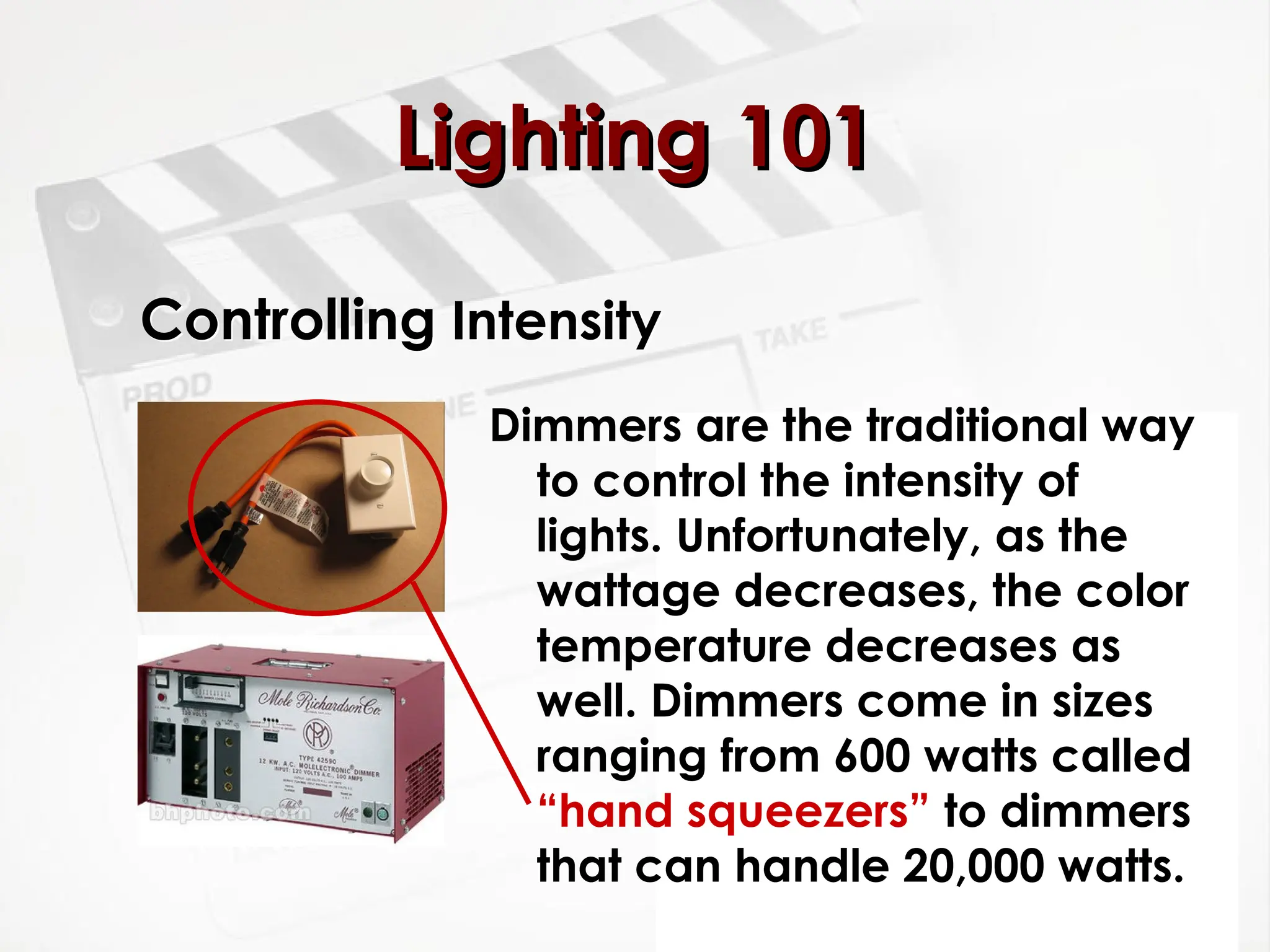 Controlling Intensity
Dimmers are the traditional way
to control the intensity of
lights. Unfortunately, as the
wattage decreases, the color
temperature decreases as
well. Dimmers come in sizes
ranging from 600 watts called
“hand squeezers” to dimmers
that can handle 20,000 watts.
Lighting 101
Lighting 101
 