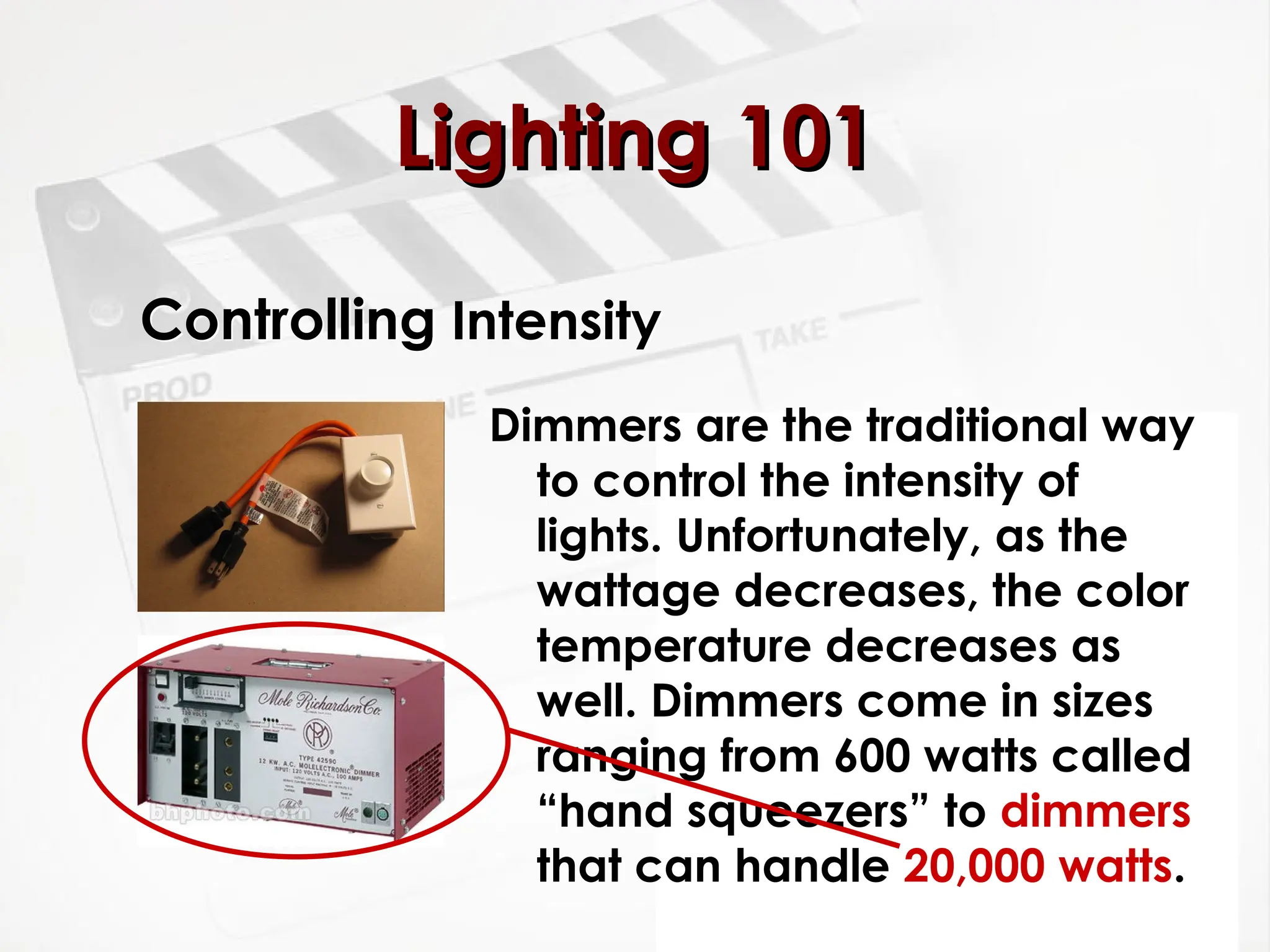 Controlling Intensity
Dimmers are the traditional way
to control the intensity of
lights. Unfortunately, as the
wattage decreases, the color
temperature decreases as
well. Dimmers come in sizes
ranging from 600 watts called
“hand squeezers” to dimmers
that can handle 20,000 watts.
Lighting 101
Lighting 101
 