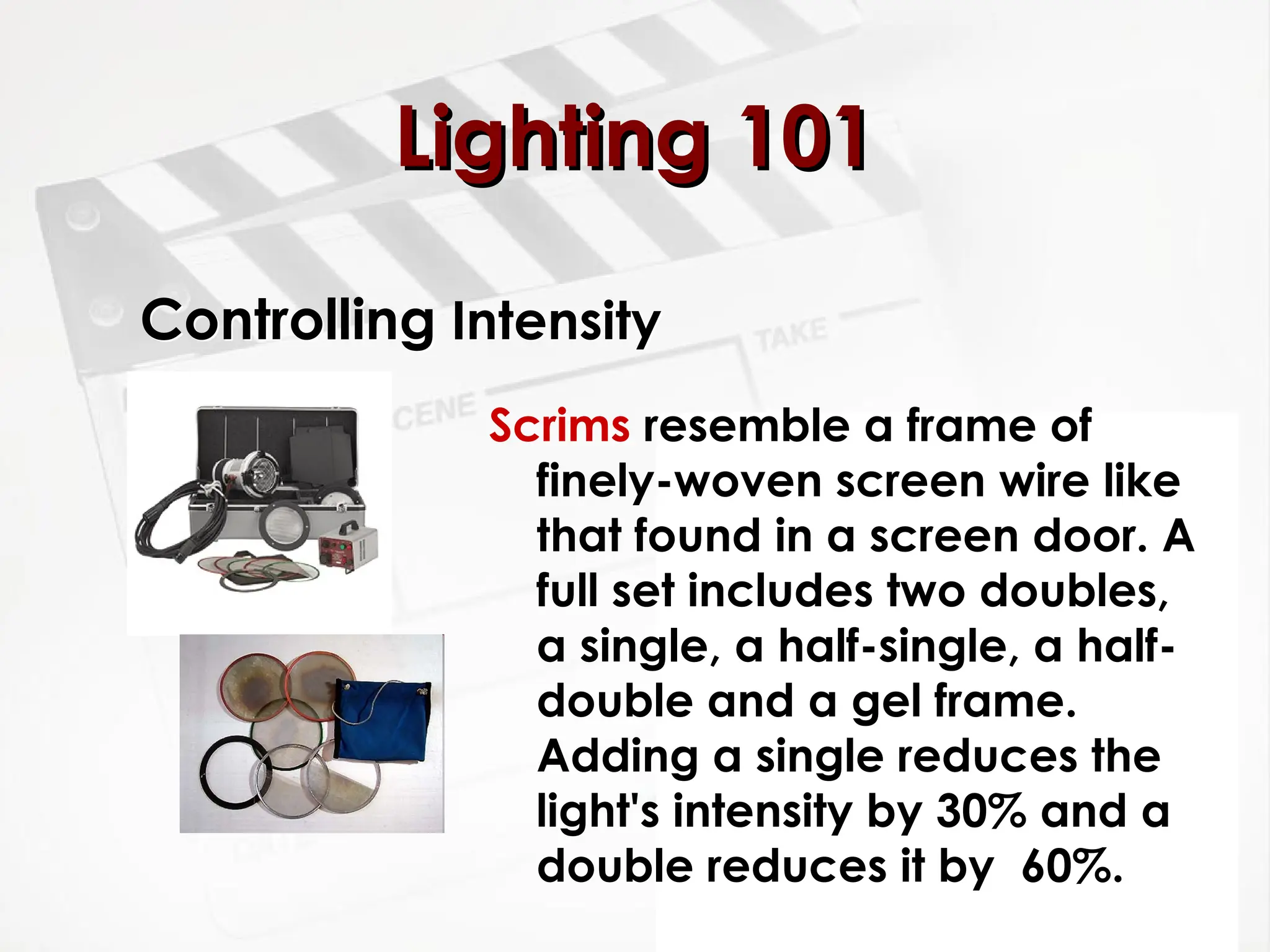 Controlling Intensity
Scrims resemble a frame of
finely-woven screen wire like
that found in a screen door. A
full set includes two doubles,
a single, a half-single, a half-
double and a gel frame.
Adding a single reduces the
light's intensity by 30% and a
double reduces it by 60%.
Lighting 101
Lighting 101
 