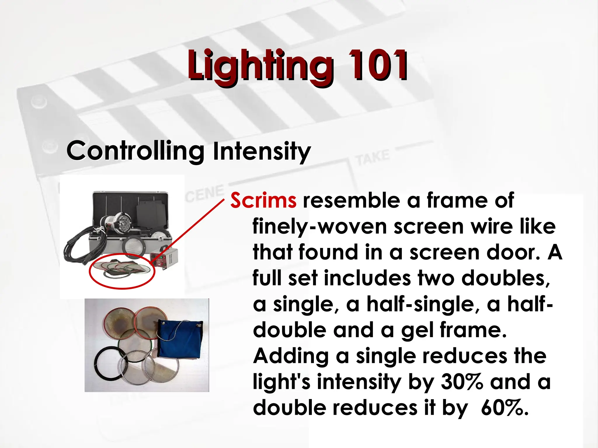 Controlling Intensity
Scrims resemble a frame of
finely-woven screen wire like
that found in a screen door. A
full set includes two doubles,
a single, a half-single, a half-
double and a gel frame.
Adding a single reduces the
light's intensity by 30% and a
double reduces it by 60%.
Lighting 101
Lighting 101
 