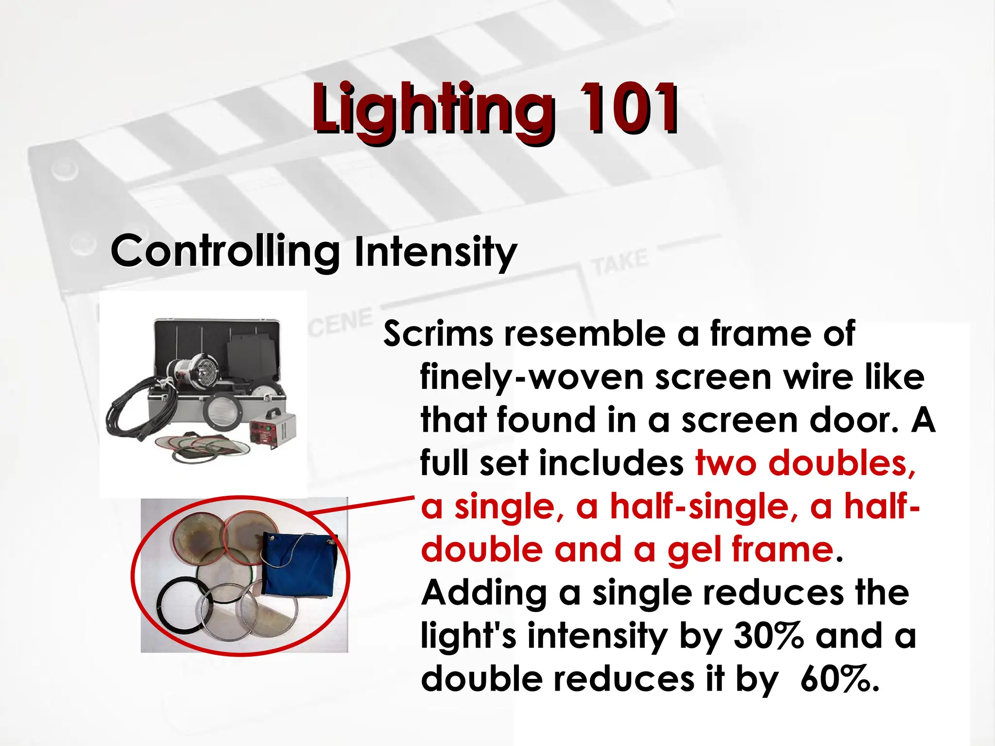 Controlling Intensity
Scrims resemble a frame of
finely-woven screen wire like
that found in a screen door. A
full set includes two doubles,
a single, a half-single, a half-
double and a gel frame.
Adding a single reduces the
light's intensity by 30% and a
double reduces it by 60%.
Lighting 101
Lighting 101
 