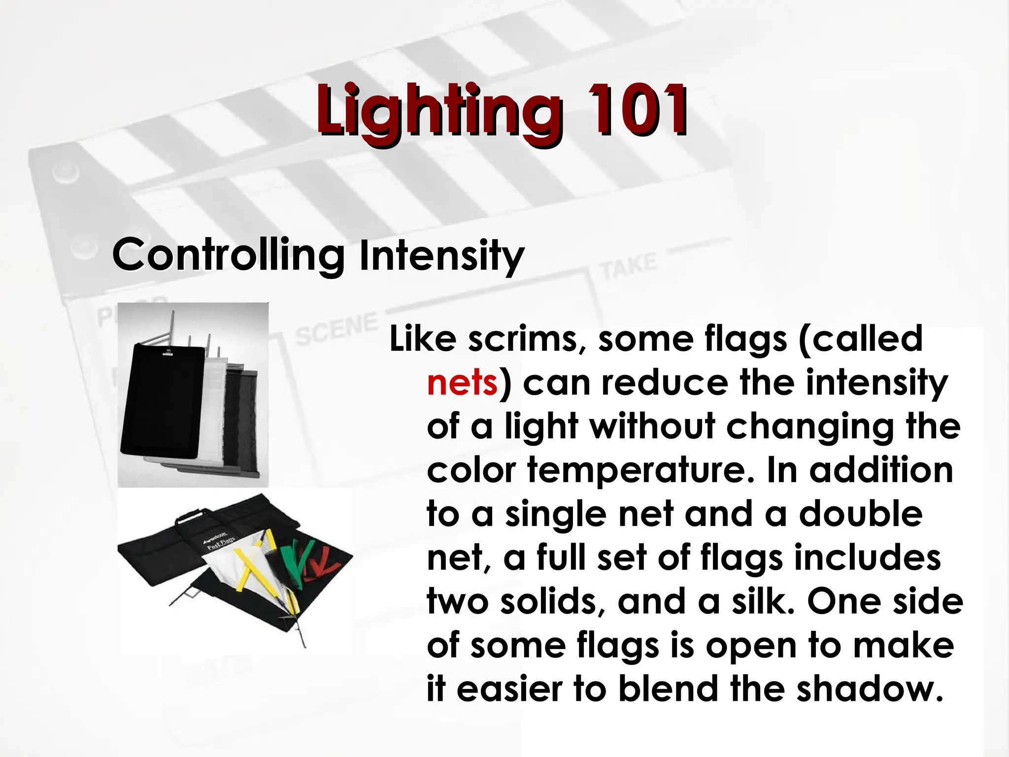 Controlling Intensity
Like scrims, some flags (called
nets) can reduce the intensity
of a light without changing the
color temperature. In addition
to a single net and a double
net, a full set of flags includes
two solids, and a silk. One side
of some flags is open to make
it easier to blend the shadow.
Lighting 101
Lighting 101
 