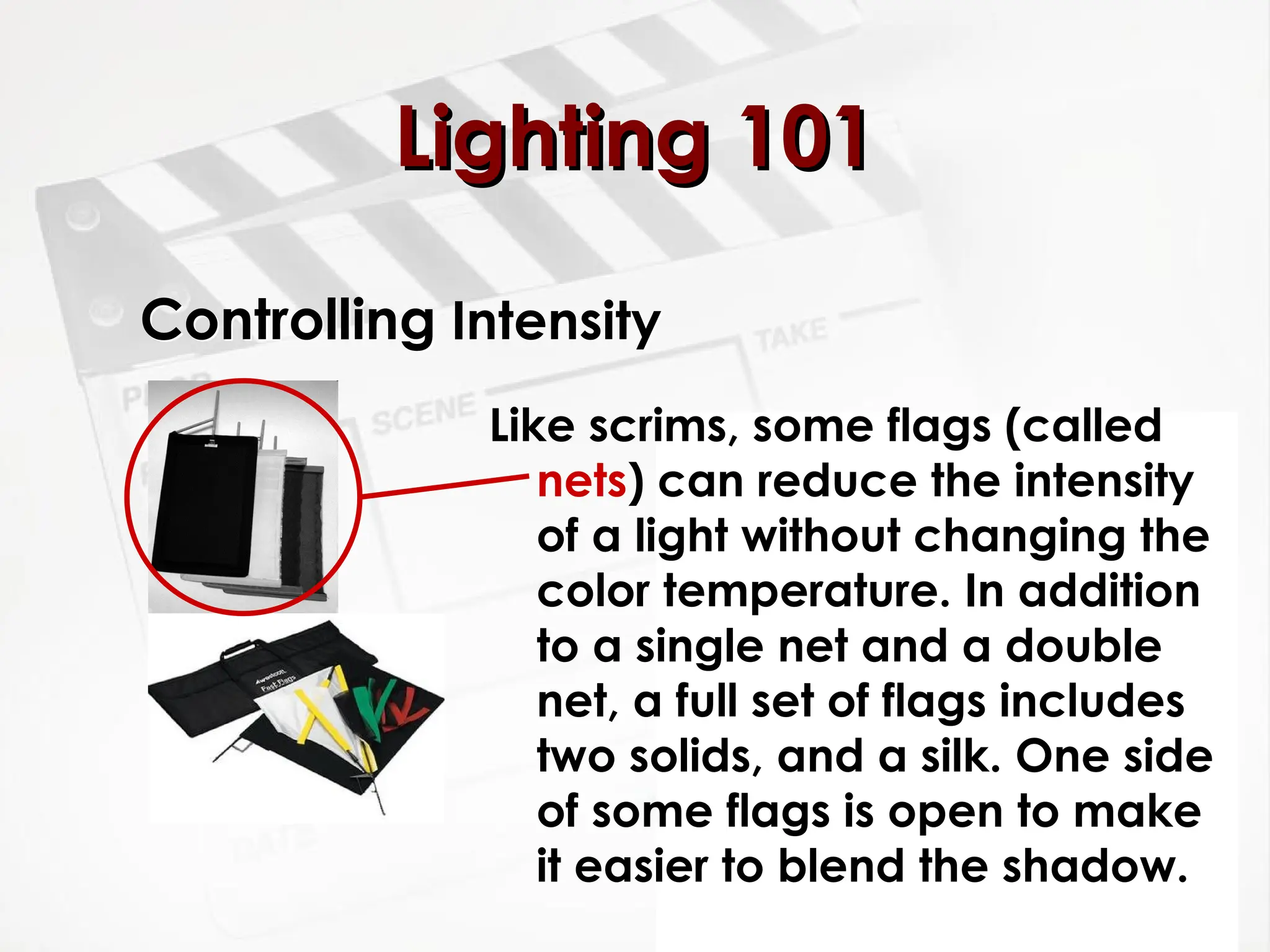 Controlling Intensity
Like scrims, some flags (called
nets) can reduce the intensity
of a light without changing the
color temperature. In addition
to a single net and a double
net, a full set of flags includes
two solids, and a silk. One side
of some flags is open to make
it easier to blend the shadow.
Lighting 101
Lighting 101
 