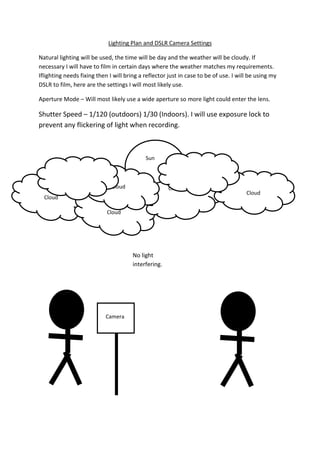 Lighting Plan and DSLR Camera Settings
Natural lighting will be used, the time will be day and the weather will be cloudy. If
necessary I will have to film in certain days where the weather matches my requirements.
Iflighting needs fixing then I will bring a reflector just in case to be of use. I will be using my
DSLR to film, here are the settings I will most likely use.
Aperture Mode – Will most likely use a wide aperture so more light could enter the lens.

Shutter Speed – 1/120 (outdoors) 1/30 (Indoors). I will use exposure lock to
prevent any flickering of light when recording.

Sun

Cloud

Cloud

Cloud
Cloud

No light
interfering.

Camera

Cloud

 