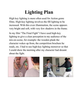 Lighting Plan
High key lighting is more often used for Action genre
films. High-key lighting involves the fill lighting to be
increased. With this even illumination, the scene appears
very bright and soft, with very few shadows in the frame.
In my film “The Final Fight” I have used high-key
lighting to give a clear perception to my audience of the
mis-en-scene, for example: the wooden plank the
character wakes up from, the competition brochure he
reads, etc. I had to use high-key lighting moreover so that
I could show the morning after my character had dreamt
about the fight.
 