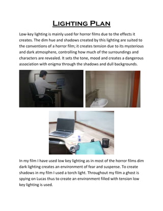 Lighting Plan
Low-key lighting is mainly used for horror films due to the effects it
creates. The dim hue and shadows created by this lighting are suited to
the conventions of a horror film; it creates tension due to its mysterious
and dark atmosphere, controlling how much of the surroundings and
characters are revealed. It sets the tone, mood and creates a dangerous
association with enigma through the shadows and dull backgrounds.
In my film I have used low key lighting as in most of the horror films dim
dark lighting creates an environment of fear and suspense. To create
shadows in my film I used a torch light. Throughout my film a ghost is
spying on Lucas thus to create an environment filled with tension low
key lighting is used.
 