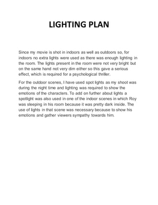 LIGHTING PLAN
Since my movie is shot in indoors as well as outdoors so, for
indoors no extra lights were used as there was enough lighting in
the room. The lights present in the room were not very bright but
on the same hand not very dim either so this gave a serious
effect, which is required for a psychological thriller.
For the outdoor scenes, I have used spot lights as my shoot was
during the night time and lighting was required to show the
emotions of the characters. To add on further about lights a
spotlight was also used in one of the indoor scenes in which Roy
was sleeping in his room because it was pretty dark inside. The
use of lights in that scene was necessary because to show his
emotions and gather viewers sympathy towards him.
 