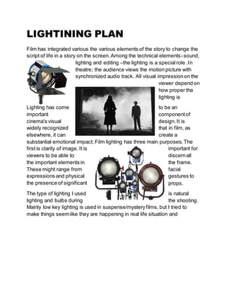LIGHTINING PLAN
Film has integrated various the various elements of the story to change the
script of life in a story on the screen.Among the technical elements-sound,
lighting and editing –the lighting is a specialrole .In
theatre; the audience views the motion picture with
synchronized audio track. All visual impressionon the
viewer depend on
how proper the
lighting is
Lighting has come to be an
important componentof
cinema's visual design.It is
widely recognized that in film, as
elsewhere, it can create a
substantial emotional impact; Film lighting has three main purposes.The
first is clarity of image. It is important for
viewers to be able to discernall
the important elements in the frame.
These might range from facial
expressions and physical gestures to
the presence of significant props.
The type of lighting I used is natural
lighting and bulbs during the shooting.
Mainly low key lighting is used in suspense/mysteryfilms, but I tried to
make things seem like they are happening in real life situation and
 